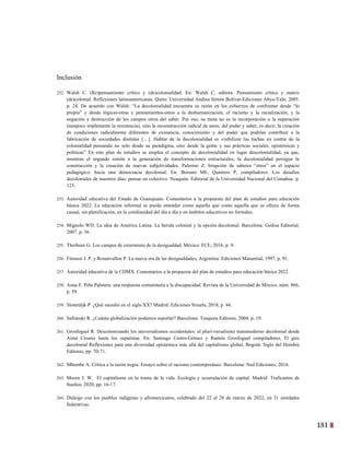 181
18
Inclusión
252. Walsh C. (Re)pensamiento crítico y (de)colonialidad. En: Walsh C, editora. Pensamiento crítico y matriz
(de)colonial. Reflexiones latinoamericanas. Quito: Universidad Andina Simón Bolívar-Ediciones Abya-Yala; 2005.
p. 24. De acuerdo con Walsh: “La decolonialidad encuentra su razón en los esfuerzos de confrontar desde “lo
propio” y desde lógicas-otras y pensamientos-otros a la deshumanización, el racismo y la racialización, y la
negación y destrucción de los campos otros del saber. Por eso, su meta no es la incorporación o la superación
(tampoco implemente la resistencia), sino la reconstrucción radical de seres, del poder y saber, es decir, la creación
de condiciones radicalmente diferentes de existencia, conocimiento y del poder que podrían contribuir a la
fabricación de sociedades distintas […]. Hablar de la decolonialidad es visibilizar las luchas en contra de la
colonialidad pensando no solo desde su paradigma, sino desde la gente y sus prácticas sociales, epistémicas y
políticas”. En este plan de estudios se emplea el concepto de decolonialidad en lugar descolonialidad, ya que,
mientras el segundo remite a la generación de transformaciones estructurales, la decolonialidad persigue la
construcción y la creación de nuevas subjetividades. Palermo Z. Irrupción de saberes “otros” en el espacio
pedagógico: hacia una democracia decolonial. En: Borsani ME, Quintero P, compiladores. Los desafíos
decoloniales de nuestros días: pensar en colectivo. Neuquén: Editorial de la Universidad Nacional del Comahue. p.
125.
253. Autoridad educativa del Estado de Guanajuato. Comentarios a la propuesta del plan de estudios para educación
básica 2022: La educación informal se puede entender como aquella que como aquella que se ofrece de forma
casual, sin planificación, en la cotidianidad del día a día y en ámbitos educativos no formales.
254. Mignolo WD. La idea de América Latina. La herida colonial y la opción decolonial. Barcelona: Gedisa Editorial;
2007. p. 36.
255. Therborn G. Los campos de exterminio de la desigualdad. México: FCE; 2016, p. 9.
256. Fitoussi J. P. y Rosanvallon P. La nueva era de las desigualdades, Argentina: Ediciones Manantial; 1997, p. 91.
257. Autoridad educativa de la CDMX. Comentarios a la propuesta del plan de estudios para educación básica 2022.
258. Anau F. Piña Palmera: una respuesta comunitaria a la discapacidad. Revista de la Universidad de México, núm. 866,
p. 59.
259. Sloterdijk P. ¿Qué sucedió en el siglo XX? Madrid: Ediciones Siruela, 2018, p. 44.
260. Safranski R. ¿Cuánta globalización podemos soportar? Barcelona: Tusquets Editores, 2004, p. 19.
261. Grosfoguel R. Descolonizando los universalismos occidentales: el pluri-versalismo transmoderno decolonial desde
Aimé Césaire hasta los zapatistas. En: Santiago Castro-Gómez y Ramón Grosfoguel compiladores, El giro
decolonial Reflexiones para una diversidad epistémica más allá del capitalismo global, Bogotá: Siglo del Hombre
Editores, pp. 70-71.
262. Mbembe A. Crítica a la razón negra. Ensayo sobre el racismo contemporáneo. Barcelona: Ned Ediciones, 2016.
263. Moore J. W. El capitalismo en la trama de la vida. Ecología y acumulación de capital. Madrid: Traficantes de
Sueños; 2020, pp. 16-17.
264. Diálogo con los pueblos indígenas y afromexicanos, celebrado del 22 al 28 de marzo de 2022, en 31 entidades
federativas.
 