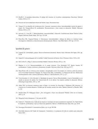 183
20
279. Mouffe C. La paradoja democrática. El peligro del consenso en la política contemporánea. Barcelona: Editorial
Gedisa; 2016. p. 131.
280. Proyecto de Universidad Intercultural del Pueblo Yaqui. Documento base.
281. Tamayo JJ. Los desafíos de la educación hoy: Laicismo, conciencia crítica, interculturalidad, justicia de género y
utopía. En: Vázquez-Recio R, coordinadora. Reconocimiento y bien común en educación. Madrid: Ediciones
Morata; 2018. p. 273.
282. Sacavino S. y Vera M. C. Multiculturalismo, interculturalidad y educación. Contribuciones desde América Latina,
Bogotá: Ediciones Desde Abajo; 2015, pp. 132-148.
283. Pérez-Ruiz ML, Argueta-Villamar A. Etnociencias, interculturalidad y diálogo de saberes en América Latina.
Investigación colaborativa y descolonización del pensamiento. México: Juan Pablo Editor; 2019. pp. 123-124.
Igualdad de género
284. Lugones M. Colonialidad y género. Hacia un feminismo decolonial. Buenos Aires: Ediciones Del Signo; 2021, pp.
33-48.
285. Segato R. Contra-pedagogías de la crueldad. Ciudad Autónoma de Buenos Aires: Prometeo Libros; 2018, p. 60.
286. Hill Collins P. y Bilge S. Interseccionalidad, Madrid: Ediciones Morata; 2019, p. 158.
287. Migliaro A. et al. Interseccionalidades en el cuerpo territorio. Cruz Hernández D.T. Bayón Jiménez M.
coordinadores. Cuerpos, territorios y feminismos. Ecuador: Ediciones Abya-Yala; 2020, pp. 65-77.
288. Mora-Pizano AR. La violencia como mandato y disciplinador social. Una mirada a la violencia contra las alumnas
en la Universidad Autónoma Chapingo. En: Huacuz-Elías MG, coordinadora., La bifurcación del caos. Reflexiones
interdisciplinarias sobre violencia falocéntrica. México: UAM Xochimilco; 2011. p. 237.
289. Tomé-González A, Calvo-Salvador A. Identidades de género. Nuevas Masculinidades y nuevas feminidades en un
mundo en proceso de cambio. En: García-Lastra M. et al, editora. Las mujeres cambian la educación. México:
Alfaomega Grupo Editor; 2021. p. 169.
290. Abbey SM. Las barreras sistémicas entre el hogar y la escuela. En: Ross-Epp J, Watkinson AM, directora. La
violencia en el sistema educativo. El daño que las escuelas causan a los niños. Madrid: Editorial La Muralla; 2004.
p. 110.
291. Sánchez-Sáinz M. Pedagogías Queer. ¿Nos arriesgamos a hacer otra educación? Madrid: Libros de la Catarata;
2019. p. 38.
292. Margarita Cortés (Inmujeres). 13 de junio de 2022.
293. Federici S. “Reproducción y lucha de las mujeres en una época de nueva acumulación originaria”, En: Raúl Ornelas
R. Inclán R. coordinadores. Cuál es el futuro del capitalismo. México: UNAM-Ediciones Akal; 2021, pp. 29-30.
294. Domínguez Ruvalcaba H. Latinoamérica Queer, op. cit. pp. 205-206.
295. Autoridad educativa del Estado de Guanajuato. Comentarios a la propuesta del plan de estudios para educación
básica 2022.
 