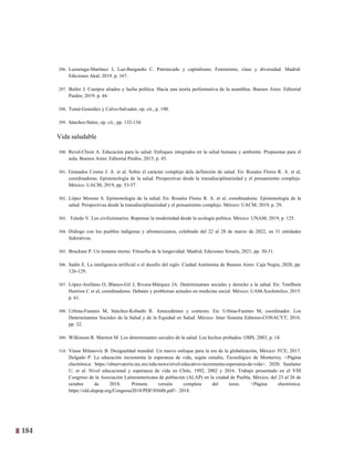 184
21
296. Luzuriaga-Martínez J, Luz-Burgueño C. Patriarcado y capitalismo. Feminismo, clase y diversidad. Madrid:
Ediciones Akal; 2019. p. 167.
297. Butler J. Cuerpos aliados y lucha política. Hacia una teoría performativa de la asamblea. Buenos Aires: Editorial
Paidós; 2019. p. 44.
298. Tomé-González y Calvo-Salvador, op. cit., p. 190.
299. Sánchez-Sáinz, op. cit., pp. 132-134.
Vida saludable
300. Revel-Chion A. Educación para la salud. Enfoques integrados en la salud humana y ambiente. Propuestas para el
aula. Buenos Aires: Editorial Paidós; 2015, p. 45.
301. Granados Cosme J. A. et al. Sobre el carácter complejo dela definición de salud. En: Rosales Flores R. A. et al,
coordinadoras. Epistemología de la salud. Perspectivas desde la transdisciplinariedad y el pensamiento complejo.
México: UACM; 2019, pp. 53-57.
302. López Moreno S. Epistemología de la salud. En: Rosales Flores R. A. et al, coordinadoras. Epistemología de la
salud. Perspectivas desde la transdisciplinariedad y el pensamiento complejo. México: UACM; 2019, p. 29.
303. Toledo V. Los civilizionarios. Repensar la modernidad desde la ecología política. México: UNAM; 2019, p. 125.
304. Diálogo con los pueblos indígenas y afromexicanos, celebrado del 22 al 28 de marzo de 2022, en 31 entidades
federativas.
305. Bruckner P. Un instante eterno. Filosofía de la longevidad. Madrid; Ediciones Siruela, 2021, pp. 30-31.
306. Sadin E. La inteligencia artificial o el desafío del siglo. Ciudad Autónoma de Buenos Aires: Caja Negra; 2020, pp.
126-129.
307. López-Arellano O, Blanco-Gil J, Rivera-Márquez JA. Determinantes sociales y derecho a la salud. En: Tetelboin
Henrion C et al, coordinadores. Debates y problemas actuales en medicina social. México: UAM-Xochimilco; 2015.
p. 61.
308. Urbina-Fuentes M, Sánchez-Kobashi R. Antecedentes y contexto. En: Urbina-Fuentes M, coordinador. Los
Determinantes Sociales de la Salud y de la Equidad en Salud. México: Inter Sistema Editores-CONACYT; 2016.
pp. 32.
309. Wilkinson R. Marmot M. Los determinantes sociales de la salud. Los hechos probados. OMS. 2003, p. 14.
310. Véase Milanovic B. Desigualdad mundial. Un nuevo enfoque para la era de la globalización, México: FCE; 2017.
Delgado P. La educación incrementa la esperanza de vida, según estudio, Tecnológico de Monterrey. <Página
electrónica: https://observatorio.tec.mx/edu-news/nivel-educativo-incrementa-esperanza-de-vida>. 2020. Suulamo
U. et al. Nivel educacional y esperanza de vida en Chile, 1992, 2002 y 2016. Trabajo presentado en el VIII
Congreso de la Asociación Latinoamericana de población (ALAP) en la ciudad de Puebla, México, del 23 al 26 de
octubre de 2018. Primera versión completa del texto. <Página electrónica:
https://old.alapop.org/Congreso2018/PDF/0568b.pdf>. 2018.
 