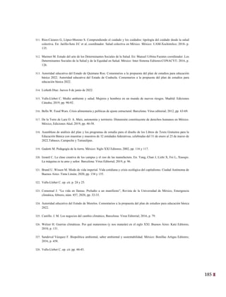 185
22
311. Ríos-Cázares G, López-Moreno S. Comprendiendo el cuidado y los cuidados: tipología del cuidado desde la salud
colectiva. En: Jarillo-Soto EC et al, coordinador. Salud colectiva en México. México: UAM-Xochimilco; 2018- p.
135.
312. Marmot M. Estado del arte de los Determinantes Sociales de la Salud. En: Manuel Urbina Fuentes coordinador. Los
Determinantes Sociales de la Salud y de la Equidad en Salud. México: Inter Sistema Editores-CONACYT; 2016, p.
126.
313. Autoridad educativa del Estado de Quintana Roo. Comentarios a la propuesta del plan de estudios para educación
básica 2022. Autoridad educativa del Estado de Coahuila. Comentarios a la propuesta del plan de estudios para
educación básica 2022.
314. Lizbeth Díaz. Jueves 8 de junio de 2022.
315. Valls-Llobet C. Medio ambiente y salud. Mujeres y hombres en un mundo de nuevos riesgos. Madrid: Ediciones
Cátedra; 2019, pp. 90-92.
316. Bello W. Food Wars. Crisis alimentaria y políticas de ajuste estructural. Barcelona: Virus editorial; 2012, pp. 63-69.
317. De la Torre de Lara O. A. Maíz, autonomía y territorio. Dimensión constituyente de derechos humanos en México.
México, Ediciones Akal; 2019, pp. 46-58.
318. Asambleas de análisis del plan y los programas de estudio para el diseño de los Libros de Texto Gratuitos para la
Educación Básica con maestras y maestros de 32 entidades federativas, celebradas del 31 de enero al 25 de marzo de
2022.Tabasco, Campeche y Tamaulipas.
319. Gadotti M. Pedagogía de la tierra. México: Siglo XXI Editores; 2002, pp. 116 y 117.
320. Izoard C. La clase creativa de los campus y el zoo de las manufactura. En: Yang, Chan J, Lizhi X, Fei L, Xiaoqio.
La máquina es tu amo y señor. Barcelona: Virus Editorial; 2019, p. 96.
321. Brand U. Wissen M. Modo de vida imperial. Vida cotidiana y crisis ecológica del capitalismo. Ciudad Autónoma de
Buenos Aires: Tinta Limón; 2020, pp. 134 y 135.
322. Valls-Llobet C. op. cit. p. 24 y 25.
323. Comensal J. “La vida en llamas. Preludio a un manifiesto”, Revista de la Universidad de México, Emergencia
climática, febrero, núm. 857, 2020, pp. 32-33.
324. Autoridad educativa del Estado de Morelos. Comentarios a la propuesta del plan de estudios para educación básica
2022.
325. Castillo. J. M. Los negocios del cambio climático, Barcelona: Virus Editorial; 2016, p. 79.
326. Welzer H. Guerras climáticas. Por qué mataremos (y nos matarán) en el siglo XXI. Buenos Aires: Katz Editores;
2010, p. 131.
327. Sandoval Vázquez F. Biopolítica ambiental, saber ambiental y sustentabilidad. México: Bonillas Artigas Editores;
2016, p. 458.
328. Valls-Llobet C. op. cit. pp. 44-45.
 