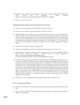186
23
329. Bacigalupe A. et al. “El género como determinante de la salud mental y su medicalización. Informe SESPAS 2020”.
Gaceta Sanitaria. Vol. 34. Suplemento 1. <Página electrónica:
https://www.sciencedirect.com/science/article/pii/S0213911120301813?via%3Dihub>.
330. Brener A. Arias P. op. cit. pp. 69-72.
Apropiación de las culturas a través de la lectura y la escritura
331. Petit, M. Lecturas del espacio íntimo al espacio público. México: FCE, 2001, p. 32
332. Petit M. Nuevos acercamientos a los jóvenes y la lectura. México: FCE; 1999, p. 71.
333. Mijaíl Bajtín señala que: “Ser quiere decir comunicarse. Ser significa ser para otro, y a través del otro, para sí
mismo. El hombre no posee un territorio soberano interno, sino que siempre y por completo se encuentra en la
frontera; al mirar en su interior, mira a los ojos del otro, o bien a través de los ojos del otro. Yo me conozco y llego a
ser yo mismo sólo al manifestarme para el otro, a través del otro y con la ayuda del otro. Los actos más importantes
que constituyen la autoconciencia se determinan por la relación con la otra conciencia […] ser es ser para otro y a
través del otro para mí”. Mijaíl B. Yo también soy. Fragmentos sobre el otro. México: Editorial Taurus; 2000. pp.
162-163.
334. Bloom H. Cómo leer y por qué. Barcelona: Anagrama; 2000.
335. Lerner D. Leer y escribir en la escuela: lo real, lo posible y lo necesario. México: FCE; 2001. p. 26.
336. Velasco-Gómez V. Desarrollo de habilidades de lectura y escritura de textos escritos en estudiantes de primaria.
Revista Atlante: Cuadernos de Educación y Desarrollo [revista en internet]. Disponible en:
https://www.eumed.net/rev/atlante/2018/06/habilidades-lectura-
escritura.html//hdl.handle.net/20.500.11763/atlante1806habilidades-lectura-escritura.
337. Esto puede favorecer la integración territorial de una gran red de centros de aprendizaje que conecte a la escuela o a
un conjunto de escuelas, con la biblioteca pública, hemerotecas, ludotecas, centros digitales comunitarios, casas de
la cultura, centros culturales comunitarios, museos, medios de comunicación e instituciones culturales y educativas
del Estado en sus tres niveles de gobierno, bibliotecas de las escuelas normales, universidades y tecnológico, de la
colonia, barrio, pueblo, comunidad, municipio, alcaldía, de modo que cada biblioteca sea un nodo que conecta a una
o más escuelas o redes de éstas, en las que se puedan realizar las prácticas sociales de lectura y escritura. Esta red de
redes de fomento de las prácticas sociales de lectura y escritura incorpora campañas de alfabetización de diferentes
lenguas; tutorías a cargo de agentes culturales hablantes de lenguas que apoyen los procesos de acercamiento a la
lectura, su comprensión, su goce y, sobre todo, su vínculo con el desarrollo de la lengua. En esta red pueden
participar voluntarios miembros de la comunidad que donan su trabajo un determinado número de días para
beneficio de las y los estudiantes.
338. Petit, M. Leer el mundo. Experiencias actuales de transmisión cultural. México: FCE, 2015, p. 52
Artes y experiencias estéticas
339. Barbosa. AM. Arte/Educación. Textos seleccionados. Buenos Aires: CLACSO; Universidad Nacional de las Artes;
2022.
340. Eisner, E. El arte y la creación de la mente. El papel de las artes visuales en la transformación de la conciencia.
Buenos Aires: Paidós; 2004.
 