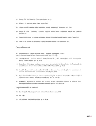 187
24
341. Barbosa. AM. Arte/Educación. Textos seleccionados. op. cit.
342. Kristeva J. La haine et le pardon. París: Fayard; 2005.
343. Frigerio G, Diker G. Educar. (sobre) impresiones estéticas. Buenos Aires: Del estante; 2007, p. 96.
344. Jiménez. L Agirre. I y Pimentel. L. (coord.). Educación artística cultura y ciudadanía. Madrid: OEI, Fundación
Santillana; s/f.
345. Gómez, PP y Mignolo, W. Estéticas decoloniales. Bogotá: Universidad Distrital Francisco José de Caldas; 2012.
346. Eisner, E. Las escuelas que necesitamos. Ensayos personales. Buenos Aires: Amorrortu; 2002.
Campos formativos
347. Aguirre García J. C. Campos de sentido: rasgos y paradojas. Philosophia 81 (1):9-28.
https://revistas.uncu.edu.ar/ojs/index.php/philosophia/article/view/4976. 2021.
348. Gabriel M. Sentido y existencia. Barcelona: Herder Editorial; 2017, p. 127. Gabriel. M. Por qué no existe el mundo.
México; Editorial Océano; 2016, pp. 88-89.
349. Granja-Castro J. Configurar lo educativo como campo de articulación. En: Gómez-Sollano M, Zemelman H. La
labor del maestro: formar y formarse. México: Editorial Pax México; 2006. pp. 40-42.
350. Morelli S. Recuperando la enseñanza. En: Morelli S. coordinadora. Núcleos interdisciplinarios de contenidos. La
educación en acontecimientos. Rosario: Editorial Homo Sapiens; 2016.
351. Torres-Santomé J. Sin muros en las aulas: el currículum integrado. En: Gimeno-Sacristán J et al. Ensayos sobre el
currículum: teoría y práctica. Madrid: Ediciones Morata; 2015. pp. 149-150.
352. MEJOREDU. Sugerencias de elementos para la mejora del plan y programas de estudio de educación básica:
análisis y propuestas en torno a los contenidos curriculares, México; 2021, pp. 37-42.
Programa sintético de estudios
353. Díaz Barriga A. Didáctica y currículum. Editorial Paidós: Buenos Aires; 1997.
354. Ibid. p. 40.
355. Díaz Barriga A. Didáctica y currículum, op. cit., p. 44.
 
