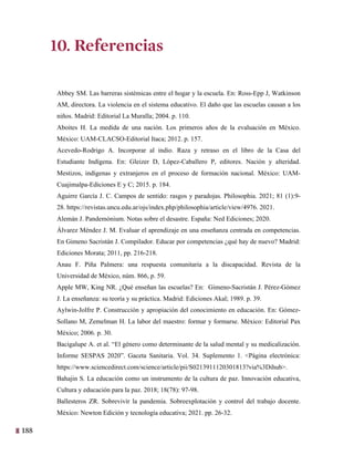 188
25
10. Referencias
Abbey SM. Las barreras sistémicas entre el hogar y la escuela. En: Ross-Epp J, Watkinson
AM, directora. La violencia en el sistema educativo. El daño que las escuelas causan a los
niños. Madrid: Editorial La Muralla; 2004. p. 110.
Aboites H. La medida de una nación. Los primeros años de la evaluación en México.
México: UAM-CLACSO-Editorial Itaca; 2012. p. 157.
Acevedo-Rodrigo A. Incorporar al indio. Raza y retraso en el libro de la Casa del
Estudiante Indígena. En: Gleizer D, López-Caballero P, editores. Nación y alteridad.
Mestizos, indígenas y extranjeros en el proceso de formación nacional. México: UAM-
Cuajimalpa-Ediciones E y C; 2015. p. 184.
Aguirre García J. C. Campos de sentido: rasgos y paradojas. Philosophia. 2021; 81 (1):9-
28. https://revistas.uncu.edu.ar/ojs/index.php/philosophia/article/view/4976. 2021.
Alemán J. Pandemónium. Notas sobre el desastre. España: Ned Ediciones; 2020.
Álvarez Méndez J. M. Evaluar el aprendizaje en una enseñanza centrada en competencias.
En Gimeno Sacristán J. Compilador. Educar por competencias ¿qué hay de nuevo? Madrid:
Ediciones Morata; 2011, pp. 216-218.
Anau F. Piña Palmera: una respuesta comunitaria a la discapacidad. Revista de la
Universidad de México, núm. 866, p. 59.
Apple MW, King NR. ¿Qué enseñan las escuelas? En: Gimeno-Sacristán J. Pérez-Gómez
J. La enseñanza: su teoría y su práctica. Madrid: Ediciones Akal; 1989. p. 39.
Aylwin-Jolfre P. Construcción y apropiación del conocimiento en educación. En: Gómez-
Sollano M, Zemelman H. La labor del maestro: formar y formarse. México: Editorial Pax
México; 2006. p. 30.
Bacigalupe A. et al. “El género como determinante de la salud mental y su medicalización.
Informe SESPAS 2020”. Gaceta Sanitaria. Vol. 34. Suplemento 1. <Página electrónica:
https://www.sciencedirect.com/science/article/pii/S0213911120301813?via%3Dihub>.
Bahajin S. La educación como un instrumento de la cultura de paz. Innovación educativa,
Cultura y educación para la paz. 2018; 18(78): 97-98.
Ballesteros ZR. Sobrevivir la pandemia. Sobreexplotación y control del trabajo docente.
México: Newton Edición y tecnología educativa; 2021. pp. 26-32.
10. Referencias
 