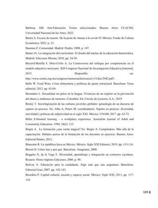 189
26
Barbosa. AM. Arte/Educación. Textos seleccionados. Buenos Aires: CLACSO;
Universidad Nacional de las Artes; 2022.
Bartra A. Exceso de muerte. De la peste de Atenas a la covid-19. México: Fondo de Cultura
Económica; 2022. p. 12.
Bauman Z. Comunidad. Madrid: Paidós; 2008. p. 147.
Beane JA. La integración del currículum. El diseño del núcleo de la educación democrática.
Madrid: Ediciones Morata; 2010. pp. 24-30.
Becerril-Bonilla F, Ortiz-Cirilo A. La Controversia del enfoque por competencias en el
modelo educativo mexicano. XIII Congreso Nacional de Investigación Educativa [internet].
2015. Disponible en:
http://www.comie.org.mx/congreso/memoriaelectronica/v13/doc/2942.pdf>.
Bello W. Food Wars. Crisis alimentaria y políticas de ajuste estructural. Barcelona: Virus
editorial; 2012. pp. 63-69.
Bermúdez L. Sexualidad sin pelos en la lengua. Vivencias de un experto en la prevención
del abuso y embarazo de menores. Colombia: Ed. Círculo de Lectores, S.A.; 2019.
Besley T. Sociologización de las culturas juveniles globales: genealogía de un discurso de
sujetos en proceso. En: Alba A, Peters M. coordinadores. Sujetos en proceso: diversidad,
movilidad y políticas de subjetividad en el siglo XXI. México: UNAM; 2017. pp. 63-72.
Billet S.Situated learning – a workplace experience. Australian Journal of Adult and
Community Education. 1994; 34(2): 113.
Birgin A. La formación ¿una varita mágica? En: Birgin A. Compiladora. Más allá de la
capacitación. Debates acerca de la formación de los docentes en ejercicio. Buenos Aires:
Editorial Paidós; 2012.
Blancarte R. La república laica en México. México. Siglo XXI Editores; 2019. pp. 115-116.
Bloom H. Cómo leer y por qué. Barcelona: Anagrama; 2000.
Boggino N, de la Vega E. Diversidad, aprendizaje e integración en contextos escolares.
Rosario: Homo Sapiens Ediciones; 2006. p. 90.
Bolívar A. Educación para la ciudadanía. Algo más que una asignatura. Barcelona:
Editorial Graó; 2007. pp. 142-143.
Bourdieu P. Capital cultural, escuela y espacio social. México: Siglo XXI; 2011, pp. 117-
118.
 