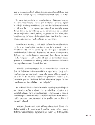 19
que va interpretando de diferente manera en la medida en que
aprenden que son capaces de modificar el medio que los rodea.
En tanto sujetos, las y los estudiantes se relacionan con sus
maestras y maestros de acuerdo con el valor que éstos le asignan
al trabajo escolar y académico que van desarrollando durante
el ciclo escolar, lo que sugiere que esta valoración debe partir
de los ritmos de aprendizaje, de las condiciones de identidad
étnica, lingüística, sexual, social y de género de cada niña, niño
y adolescente, así como de las condiciones ambientales, comu-
nitarias, económicas y culturales en las que viven.
Estas circunstancias y condiciones definen las relaciones en-
tre las y los estudiantes, maestras y maestros; permiten com-
prender que la escuela es un espacio en el que se articula la
unidad nacional desde su diversidad, en donde se hospedan y
dialogan las ciencias, la cultura universal, las culturas ancestra-
les, las lenguas, los valores, los saberes, las costumbres, clases,
géneros e identidades de todas y todos aquellos que acuden a
este espacio universal de socialización.
La escuela es una compleja red de relaciones que se tejen en
función de las aspiraciones, sentimientos y experiencias que ahí
confluyen; de los conocimientos y saberes que ahí se aprenden,
así como de las diversas formas de organización escolar y ex-
traescolar que, en conjunto, definen el sentido propio de una
escuela en una localidad o región del país.32
No se busca enseñar conocimientos, valores y actitudes para
que las niñas, niños y adolescentes se asimilen y adapten a la
sociedad a la que pertenecen, tampoco es función de la escuela
formar capital humano desde la educación básica hasta la edu-
cación superior para responder a los perfiles que establece el
mercado laboral.
La escuela debe formar niñas, niños y adolescentes felices; ciu-
dadanos críticos del mundo que les rodea, emancipados, capaces
de tomar decisiones que beneficien sus vidas y las de los demás;
 