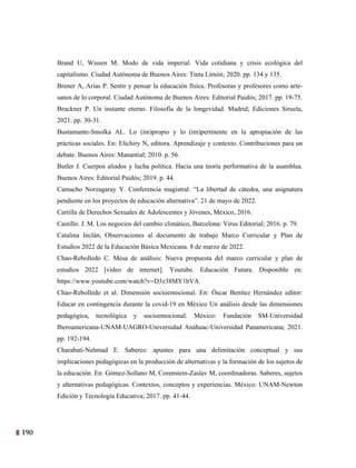 190
27
Brand U, Wissen M. Modo de vida imperial. Vida cotidiana y crisis ecológica del
capitalismo. Ciudad Autónoma de Buenos Aires: Tinta Limón; 2020. pp. 134 y 135.
Brener A, Arias P. Sentir y pensar la educación física. Profesoras y profesores como arte-
sanos de lo corporal. Ciudad Autónoma de Buenos Aires: Editorial Paidós; 2017. pp. 19-75.
Bruckner P. Un instante eterno. Filosofía de la longevidad. Madrid; Ediciones Siruela,
2021. pp. 30-31.
Bustamante-Smolka AL. Lo (im)propio y lo (im)pertinente en la apropiación de las
prácticas sociales. En: Elichiry N, editora. Aprendizaje y contexto. Contribuciones para un
debate. Buenos Aires: Manantial; 2010. p. 56.
Butler J. Cuerpos aliados y lucha política. Hacia una teoría performativa de la asamblea.
Buenos Aires: Editorial Paidós; 2019. p. 44.
Camacho Norzagaray Y. Conferencia magistral: “La libertad de cátedra, una asignatura
pendiente en los proyectos de educación alternativa”. 21 de mayo de 2022.
Cartilla de Derechos Sexuales de Adolescentes y Jóvenes, México, 2016.
Castillo. J. M. Los negocios del cambio climático, Barcelona: Virus Editorial; 2016. p. 79.
Catalina Inclán, Observaciones al documento de trabajo Marco Curricular y Plan de
Estudios 2022 de la Educación Básica Mexicana. 8 de marzo de 2022.
Chao-Rebolledo C. Mesa de análisis: Nueva propuesta del marco curricular y plan de
estudios 2022 [video de internet]. Youtube. Educación Futura. Disponible en:
https://www.youtube.com/watch?v=D3z38MY1bVA.
Chao-Rebolledo et al. Dimensión socioemocional. En: Óscar Benítez Hernández editor:
Educar en contingencia durante la covid-19 en México Un análisis desde las dimensiones
pedagógica, tecnológica y socioemocional. México: Fundación SM-Universidad
Iberoamericana-UNAM-UAGRO-Universidad Anáhuac-Universidad Panamericana; 2021.
pp. 192-194.
Charabati-Nehmad E. Saberes: apuntes para una delimitación conceptual y sus
implicaciones pedagógicas en la producción de alternativas y la formación de los sujetos de
la educación. En: Gómez-Sollano M, Corenstein-Zaslav M, coordinadoras. Saberes, sujetos
y alternativas pedagógicas. Contextos, conceptos y experiencias. México: UNAM-Newton
Edición y Tecnología Educativa; 2017. pp. 41-44.
 