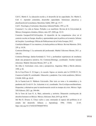 191
28
Coll C, Martín E. La educación escolar y el desarrollo de las capacidades. En: Martín E,
Coll. C. Aprender contenidos, desarrollar capacidades. Intensiones educativas y
planificación de la enseñanza. Barcelona: Edebé; 2003. pp. 15-17.
Coll C. Psicología y Currículum. Barcelona: Editorial Paidós; 1991. p. 30.
Comensal J. La vida en llamas. Preludio a un manifiesto. Revista de la Universidad de
México, Emergencia climática, febrero, núm. 857, 2020, pp. 32-33.
Comisión Europea/EACEA/Eurydice. El desarrollo de las competencias clave en el
contexto escolar en Europa: desafíos y oportunidades para la política en la materia. Informe
de Eurydice. Luxemburgo: Oficina de Publicaciones de la Unión Europea; 2012.
Concheiro-Bórquez E Los maestros y la lucha política en México. Revista Memoria. 2016;
259: p. 18-20.
Contreras-Domingo J. La autonomía del profesorado. Madrid: Ediciones Morata; 2011. p.
149-155.
Contreras-Domingo, Quiles-Fernández E. Vivir y profundizar experiencias de enseñanza
desde una perspectiva narrativa. En: Contreras-Domingo, coordinador. Enseñar tejiendo
relaciones. Madrid: Ediciones Morata; 2017. p. 20.
De Alba A. Currículum: crisis, mito y perspectivas. Argentina: Miño y Dávila editores;
1998. p. 66.
De la Cruz-Flores G. El hogar y la escuela: lógicas en tensión ante la COVID-19. En:
Casanova-Cardiel H, coordinador. Educación y pandemia. Una visión académica. México:
UNAM; 2020. pp. 44-45.
De la Fuente-Lora G. Mathesis Universalis. Diez tesis en torno a la matemática y la
pandemia del Covid-19. En: Ackerman et al, coordinador. Pas-Covid/pos-neoliberalismo.
Propuestas y alternativas para la transformación social en tiempos de crisis. México: Siglo
XXI Editores; 2021. pp. 398-404.
De la Torre de Lara O. A. Maíz, autonomía y territorio. Dimensión constituyente de
derechos humanos en México. México, Ediciones Akal; 2019. pp. 46-58.
Del Río P, Álvarez A. Ulises vuelve a casa: retornando al espacio del problema en el
estudio del desarrollo. Infancia y Aprendizaje. 1994; 17(66): 21-45.
https://doi.org/10.1174/02103709460578918.
 