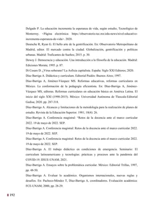 192 29
Delgado P. La educación incrementa la esperanza de vida, según estudio, Tecnológico de
Monterrey. <Página electrónica: https://observatorio.tec.mx/edu-news/nivel-educativo-
incrementa-esperanza-de-vida>. 2020.
Deutsche R, Ryan G. El bello arte de la gentrificación. En: Observatorio Metropolitano de
Madrid, editor. El mercado contra la ciudad. Globalización, gentrificación y políticas
urbanas. Madrid: Traficantes de Sueños; 2015. p. 30.
Dewey J. Democracia y educación. Una introducción a la filosofía de la educación. Madrid:
Ediciones Morata; 1995. p. 87.
Di Cesare D. ¿Virus soberano? La Asfixia capitalista. España: Siglo XXI Editores; 2020.
Díaz Barriga A. Didáctica y currículum. Editorial Paidós: Buenos Aires; 1997.
Díaz-Barriga A, Jiménez-Vázquez MS. Reformas educativas, reformas curriculares en
México. La conformación de la pedagogía eficientista. En: Díaz-Barriga A, Jiménez-
Vázquez MS, editoras. Reformas curriculares en educación básica en América Latina. El
inicio del siglo XXI (1990-2015). México: Universidad Autónoma de Tlaxcala-Editorial
Gedisa; 2020. pp. 287-318.
Díaz-Barriga A. Alcances y limitaciones de la metodología para la realización de planes de
estudio. Revista de la Educación Superior. 1981; 10(4): 26.
Díaz-Barriga A. Conferencia magistral: “Retos de la docencia ante el marco curricular
2022. 19 de mayo de 2022. SEP.
Díaz-Barriga A. Conferencia magistral: Retos de la docencia ante el marco curricular 2022.
19 de mayo de 2022. SEP.
Díaz-Barriga A. Conferencia magistral: Retos de la docencia ante el marco curricular 2022.
19 de mayo de 2022. SEP.
Díaz-Barriga A. El trabajo didáctico en condiciones de emergencia. Seminario: El
curriculum latinoamericano y tecnologías: prácticas y procesos ante la pandemia del
COVID-19. IISUE-UNAM; 2021.
Díaz-Barriga A. Ensayos sobre la problemática curricular. México: Editorial Trillas, 1997,
pp. 48-50.
Díaz-Barriga A. Evaluar lo académico. Organismos internacionales, nuevas reglas y
desafíos. En: Pacheco-Méndez T, Díaz-Barriga A, coordinadores. Evaluación académica:
FCE-UNAM; 2000, pp. 28-29.
 