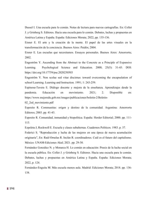 194
31
Dussel I. Una escuela para lo común. Notas de lectura para nuevas cartografías. En: Collet
J. y Grinberg S. Editores. Hacia una escuela para lo común. Debates, luchas y propuestas en
América Latina y España. España: Ediciones Morata; 2022, pp. 135-136.
Eisner E. El arte y la creación de la mente. El papel de las artes visuales en la
transformación de la conciencia. Buenos Aires: Paidós; 2004.
Eisner E. Las escuelas que necesitamos. Ensayos personales. Buenos Aires: Amorrortu;
2002.
Engeström Y. Ascending from the Abstract to the Concrete as a Principle of Expansive
Learning. Psychological Science and Education. 2000; 25(5): 31-43. DOI:
https://doi.org/10.17759/pse.2020250503
Engeström Y. Non scolae sed vitae discimus: toward overcoming the encapsulation of
school Learning. Learning and Instruction. 1991; 1: 243-259.
Espinosa-Tavera E. Diálogo docente y mejora de la enseñanza. Aprendizajes desde la
pandemia. Educación en movimiento. 2021; 2. Disponible en:
https://www.mejoredu.gob.mx/images/publicaciones/boletin-2/Boletin-
02_2ed_movimiento.pdf
Esposito R. Communitas: origen y destino de la comunidad. Argentina: Amorrortu
Editores; 2003. pp. 41-43.
Esposito R. Comunidad, inmunidad y biopolítica. España: Herder Editorial; 2000. pp. 111-
113.
Ezpeleta J, Rockwell E. Escuela y clases subalternas. Cuadernos Políticos. 1983. p. 37.
Federici S. “Reproducción y lucha de las mujeres en una época de nueva acumulación
originaria”, En: Raúl Ornelas R. Inclán R. coordinadores. Cuál es el futuro del capitalismo.
México: UNAM-Ediciones Akal; 2021. pp. 29-30.
Fernández González N. y Monarca H. Lo común en educación: Praxis de la lucha social en
la escuela pública. En: Collet J. y Grinberg S. Editores. Hacia una escuela para lo común.
Debates, luchas y propuestas en América Latina y España. España: Ediciones Morata;
2022, p. 124.
Fernández-Enguita M. Más escuela menos aula. Madrid: Ediciones Morata; 2018. pp. 136-
138.
 