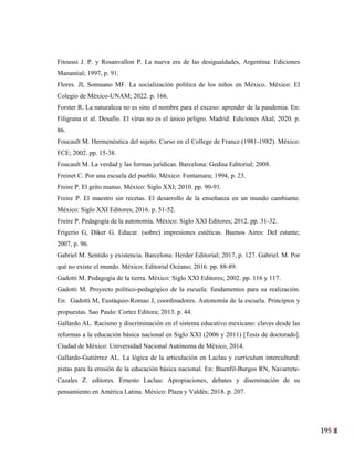 195
32
Fitoussi J. P. y Rosanvallon P. La nueva era de las desigualdades, Argentina: Ediciones
Manantial; 1997, p. 91.
Flores. JI, Somuano MF. La socialización política de los niños en México. México: El
Colegio de México-UNAM; 2022. p. 166.
Forster R. La naturaleza no es sino el nombre para el exceso: aprender de la pandemia. En:
Filigrana et al. Desafío. El virus no es el único peligro. Madrid: Ediciones Akal; 2020. p.
86.
Foucault M. Hermenéutica del sujeto. Curso en el College de France (1981-1982). México:
FCE; 2002. pp. 15-38.
Foucault M. La verdad y las formas jurídicas. Barcelona: Gedisa Editorial; 2008.
Freinet C. Por una escuela del pueblo. México: Fontamara; 1994, p. 23.
Freire P. El grito manso. México: Siglo XXI; 2010. pp. 90-91.
Freire P. El maestro sin recetas. El desarrollo de la enseñanza en un mundo cambiante.
México: Siglo XXI Editores; 2016. p. 51-52.
Freire P. Pedagogía de la autonomía. México: Siglo XXI Editores; 2012. pp. 31-32.
Frigerio G, Diker G. Educar. (sobre) impresiones estéticas. Buenos Aires: Del estante;
2007, p. 96.
Gabriel M. Sentido y existencia. Barcelona: Herder Editorial; 2017, p. 127. Gabriel. M. Por
qué no existe el mundo. México; Editorial Océano; 2016. pp. 88-89.
Gadotti M. Pedagogía de la tierra. México: Siglo XXI Editores; 2002. pp. 116 y 117.
Gadotti M. Proyecto político-pedagógico de la escuela: fundamentos para su realización.
En: Gadotti M, Eustáquio-Romao J, coordinadores. Autonomía de la escuela. Principios y
propuestas. Sao Paulo: Cortez Editora; 2013. p. 44.
Gallardo AL. Racismo y discriminación en el sistema educativo mexicano: claves desde las
reformas a la educación básica nacional en Siglo XXI (2006 y 2011) [Tesis de doctorado].
Ciudad de México: Universidad Nacional Autónoma de México, 2014.
Gallardo-Gutiérrez AL. La lógica de la articulación en Laclau y currículum intercultural:
pistas para la erosión de la educación básica nacional. En: Buenfil-Burgos RN, Navarrete-
Cazales Z. editores. Ernesto Laclau: Apropiaciones, debates y diseminación de su
pensamiento en América Latina. México: Plaza y Valdés; 2018. p. 207.
 