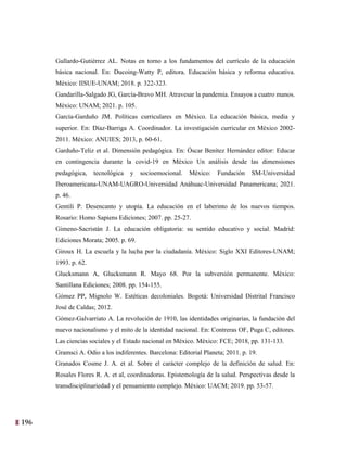 196
33
Gallardo-Gutiérrez AL. Notas en torno a los fundamentos del currículo de la educación
básica nacional. En: Ducoing-Watty P, editora. Educación básica y reforma educativa.
México: IISUE-UNAM; 2018. p. 322-323.
Gandarilla-Salgado JG, García-Bravo MH. Atravesar la pandemia. Ensayos a cuatro manos.
México: UNAM; 2021. p. 105.
García-Garduño JM. Políticas curriculares en México. La educación básica, media y
superior. En: Díaz-Barriga A. Coordinador. La investigación curricular en México 2002-
2011. México: ANUIES; 2013, p. 60-61.
Garduño-Teliz et al. Dimensión pedagógica. En: Óscar Benítez Hernández editor: Educar
en contingencia durante la covid-19 en México Un análisis desde las dimensiones
pedagógica, tecnológica y socioemocional. México: Fundación SM-Universidad
Iberoamericana-UNAM-UAGRO-Universidad Anáhuac-Universidad Panamericana; 2021.
p. 46.
Gentili P. Desencanto y utopía. La educación en el laberinto de los nuevos tiempos.
Rosario: Homo Sapiens Ediciones; 2007. pp. 25-27.
Gimeno-Sacristán J. La educación obligatoria: su sentido educativo y social. Madrid:
Ediciones Morata; 2005. p. 69.
Giroux H. La escuela y la lucha por la ciudadanía. México: Siglo XXI Editores-UNAM;
1993. p. 62.
Glucksmann A, Glucksmann R. Mayo 68. Por la subversión permanente. México:
Santillana Ediciones; 2008. pp. 154-155.
Gómez PP, Mignolo W. Estéticas decoloniales. Bogotá: Universidad Distrital Francisco
José de Caldas; 2012.
Gómez-Galvarriato A. La revolución de 1910, las identidades originarias, la fundación del
nuevo nacionalismo y el mito de la identidad nacional. En: Contreras OF, Puga C, editores.
Las ciencias sociales y el Estado nacional en México. México: FCE; 2018, pp. 131-133.
Gramsci A. Odio a los indiferentes. Barcelona: Editorial Planeta; 2011. p. 19.
Granados Cosme J. A. et al. Sobre el carácter complejo de la definición de salud. En:
Rosales Flores R. A. et al, coordinadoras. Epistemología de la salud. Perspectivas desde la
transdisciplinariedad y el pensamiento complejo. México: UACM; 2019. pp. 53-57.
 