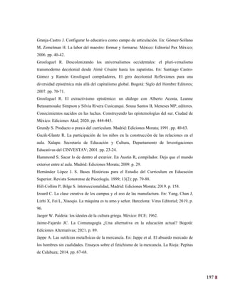 197
34
Granja-Castro J. Configurar lo educativo como campo de articulación. En: Gómez-Sollano
M, Zemelman H. La labor del maestro: formar y formarse. México: Editorial Pax México;
2006. pp. 40-42.
Grosfoguel R. Descolonizando los universalismos occidentales: el pluri-versalismo
transmoderno decolonial desde Aimé Césaire hasta los zapatistas. En: Santiago Castro-
Gómez y Ramón Grosfoguel compiladores, El giro decolonial Reflexiones para una
diversidad epistémica más allá del capitalismo global. Bogotá: Siglo del Hombre Editores;
2007. pp. 70-71.
Grosfoguel R. El extractivismo epistémico: un diálogo con Alberto Acosta, Leanne
Betasamosake Simpson y Silvia Rivera Cusicanqui. Sousa Santos B, Meneses MP, editores.
Conocimientos nacidos en las luchas. Construyendo las epistemologías del sur. Ciudad de
México: Ediciones Akal; 2020. pp. 444-445.
Grundy S. Producto o praxis del currículum. Madrid: Ediciones Morata; 1991. pp. 40-63.
Guzik-Glantz R. La participación de los niños en la construcción de las relaciones en el
aula. Xalapa: Secretaría de Educación y Cultura, Departamento de Investigaciones
Educativas del CINVESTAV; 2001. pp. 23-24.
Hammond S. Sacar lo de dentro al exterior. En Austin R, compilador. Deja que el mundo
exterior entre al aula. Madrid: Ediciones Morata; 2009. p. 29.
Hernández López J. S. Bases Históricas para el Estudio del Curriculum en Educación
Superior. Revista Sonorense de Psicología. 1999; 13(2): pp. 79-88.
Hill-Collins P, Bilge S. Interseccionalidad, Madrid: Ediciones Morata; 2019. p. 158.
Izoard C. La clase creativa de los campus y el zoo de las manufactura. En: Yang, Chan J,
Lizhi X, Fei L, Xiaoqio. La máquina es tu amo y señor. Barcelona: Virus Editorial; 2019. p.
96.
Jaeger W. Paideia: los ideales de la cultura griega. México: FCE; 1962.
Jaime-Fajardo JC. La Comunagogía ¿Una alternativa en la educación actual? Bogotá:
Ediciones Alternativas; 2021. p. 89.
Jappe A. Las sutilezas metafísicas de la mercancía. En: Jappe et al. El absurdo mercado de
los hombres sin cualidades. Ensayos sobre el fetichismo de la mercancía. La Rioja: Pepitas
de Calabaza; 2014. pp. 67-68.
 