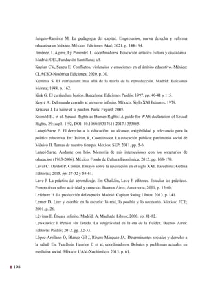 198
35
Jarquín-Ramírez M. La pedagogía del capital. Empresarios, nueva derecha y reforma
educativa en México. México: Ediciones Akal; 2021. p. 144-194.
Jiménez, L Agirre, I y Pimentel. L, coordinadores. Educación artística cultura y ciudadanía.
Madrid: OEI, Fundación Santillana; s/f.
Kaplan CV, Szapu E. Conflictos, violencias y emociones en el ámbito educativo. México:
CLACSO-Nosótrica Ediciones; 2020. p. 30.
Kemmis S. El curriculum: más allá de la teoría de la reproducción. Madrid: Ediciones
Morata; 1988, p. 162.
Kirk G. El currículum básico. Barcelona: Ediciones Paidós; 1997. pp. 40-41 y 115.
Koyré A. Del mundo cerrado al universo infinito. México: Siglo XXI Editores; 1979.
Kristeva J. La haine et le pardon. París: Fayard; 2005.
Ksimöd E., et al. Sexual Rights as Human Rights: A guide for WAS declaration of Sexual
Rights, 29: sup1, 1-92, DOI: 10.1080/19317611.2017.1353865.
Latapí-Sarre P. El derecho a la educación: su alcance, exigibilidad y relevancia para la
política educativa. En: Tuirán, R, Coordinador. La educación pública: patrimonio social de
México II. Temas de nuestro tiempo. México: SEP; 2011. pp. 5-6.
Latapí-Sarre. Andante con brío. Memoria de mis interacciones con los secretarios de
educación (1963-2006). México, Fondo de Cultura Económica; 2012. pp. 168-170.
Laval C, Dardot P. Común. Ensayo sobre la revolución en el siglo XXI, Barcelona: Gedisa
Editorial; 2015. pp. 27-32 y 58-61.
Lave J. La práctica del aprendizaje. En: Chaiklin, Lave J, editores. Estudiar las prácticas.
Perspectivas sobre actividad y contexto. Buenos Aires: Amorrortu; 2001. p. 15-40.
Lefebvre H. La producción del espacio. Madrid: Capitán Swing Libros; 2013. p. 141.
Lerner D. Leer y escribir en la escuela: lo real, lo posible y lo necesario. México: FCE;
2001. p. 26.
Lévinas E. Ética e infinito. Madrid: A. Machado Libros; 2000. pp. 81-82.
Lewkowicz I. Pensar sin Estado. La subjetividad en la era de la fluidez. Buenos Aires:
Editorial Paidós; 2012. pp. 32-33.
López-Arellano O, Blanco-Gil J, Rivera-Márquez JA. Determinantes sociales y derecho a
la salud. En: Tetelboin Henrion C et al, coordinadores. Debates y problemas actuales en
medicina social. México: UAM-Xochimilco; 2015. p. 61.
 
