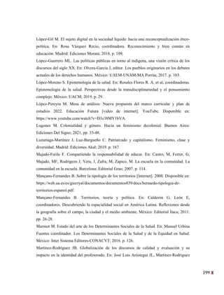 199
36
López-Gil M. El sujeto digital en la sociedad líquida: hacia una reconceptualización ético-
política. En: Rosa Vázquez Recio, coordinadora. Reconocimiento y bien común en
educación. Madrid: Ediciones Morata; 2018, p. 109.
López-Guerrero ML. Las políticas públicas en torno al indígena, una visión crítica de los
discursos del siglo XX. En: Olvera-García J, editor. Los pueblos originarios en los debates
actuales de los derechos humanos. México: UAEM-UNAM-MA Porrúa; 2017. p. 103.
López-Moreno S. Epistemología de la salud. En: Rosales Flores R. A. et al, coordinadoras.
Epistemología de la salud. Perspectivas desde la transdisciplinariedad y el pensamiento
complejo. México: UACM; 2019. p. 29.
López-Pereyra M. Mesa de análisis: Nueva propuesta del marco curricular y plan de
estudios 2022. Educación Futura [video de internet]. YouTube. Disponible en:
https://www.youtube.com/watch?v=D3z38MY1bVA.
Lugones M. Colonialidad y género. Hacia un feminismo decolonial. Buenos Aires:
Ediciones Del Signo; 2021, pp. 33-48.
Luzuriaga-Martínez J, Luz-Burgueño C. Patriarcado y capitalismo. Feminismo, clase y
diversidad. Madrid: Ediciones Akal; 2019. p. 167.
Majado-Freile F. Compartiendo la responsabilidad de educar. En: Castro, M, Ferrer, G,
Majado, MF, Rodrígezn J, Yera, J, Zafra, M, Zapico, M. La escuela en la comunidad. La
comunidad en la escuela. Barcelona: Editorial Grao; 2007. p. 114.
Mançano-Fernandes B. Sobre la tipología de los territorios [înternet]. 2008. Disponible en:
https://web.ua.es/es/giecryal/documentos/documentos839/docs/bernardo-tipologia-de-
territorios-espanol.pdf.
Mançano-Fernandes B. Territorios, teoría y política. En: Calderón G, León E,
coordinadores. Descubriendo la espacialidad social en América Latina. Reflexiones desde
la geografía sobre el campo, la ciudad y el medio ambiente. México: Editorial Ítaca; 2011.
pp. 26-28.
Marmot M. Estado del arte de los Determinantes Sociales de la Salud. En: Manuel Urbina
Fuentes coordinador. Los Determinantes Sociales de la Salud y de la Equidad en Salud.
México: Inter Sistema Editores-CONACYT; 2016. p. 126.
Martínez-Rodríguez JB. Globalización de los discursos de calidad y evaluación y su
impacto en la identidad del profesorado. En: José Luis Aróstegui JL, Martínez-Rodríguez
 