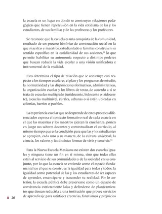 20
la escuela es un lugar en donde se construyen relaciones peda-
gógicas que tienen repercusión en la vida cotidiana de las y los
estudiantes, de sus familias y de las profesoras y los profesores.
Se reconoce que la escuela es una conquista de la comunidad,
resultado de un proceso histórico de construcción social en la
que maestras y maestros, estudiantado y familias construyen su
sentido específico en la cotidianidad de sus acciones,33
lo que
permite habilitar su autonomía respecto a distintos poderes
que buscan reducir la vida escolar a una visión unificadora e
instrumental de la realidad.
Esto determina el tipo de relación que se construye con res-
pecto a los tiempos escolares, el plan y los programas de estudio,
la normatividad y las disposiciones formativas, administrativas,
la organización escolar y los libros de texto, de acuerdo a si se
trata de escuelas multigrado (unidocente, bidocente o tridocen-
te), escuelas multinivel, rurales, urbanas o si están ubicadas en
colonias, barrios o pueblos.
La experiencia escolar que se desprende de estos procesos dife-
renciados expresa el contexto formativo real de cada escuela en
el que las maestras y los maestros ejercen la enseñanza, ponen
en juego sus saberes docentes y contextualizan el currículo, al
mismo tiempo que es la condición para que las y los estudiantes
se apropien, cada uno a su manera, de la cultura universal, la
ciencia, los valores y las distintas formas de vivir y convivir.34
Para la Nueva Escuela Mexicana no existen dos escuelas igua-
les y ninguna tiene un fin en sí misma, sino que todas ellas
están al servicio de sus comunidades y de la sociedad en su con-
junto, por lo que la escuela se entiende como el espacio funda-
mental en el que se construye la igualdad para todas y todos; la
igualdad como potencial de las y los estudiantes de ser capaces
de aprender, emanciparse y trascender su realidad. Por lo an-
terior, la escuela pública debe preservarse como un espacio de
convivencia estrictamente laica y defenderse de planteamien-
tos que desean reducirla a una institución que provee servicios
de aprendizaje para satisfacer creencias, fanatismos y prejuicios
 