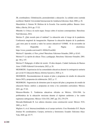 200
37
JB, coordinadores. Globalización, posmodernidad y educación. La calidad como coartada
neoliberal. Madrid: Universidad Internacional de Andalucía-Ediciones Akal; 2008. p. 28.
Masschelein J, Simons M. Defensa de la Escuela. Una cuestión pública. Buenos Aires:
Miño y Dávila; 2014. pp. 17-33.
Mbembe A. Crítica a la razón negra. Ensayo sobre el racismo contemporáneo. Barcelona:
Ned Ediciones, 2016.
Meirieu P. ¿Qué escuela para el mañana? La educación ante el riesgo de la pandemia.
Conferencia magistral de inauguración: Repensar la educación después de la pandemia:
¿qué retos para la escuela y todos los actores educativos? COMIE. 16 de noviembre de
2021. Disponible en: Página electrónica:
https://www.youtube.com/watch?v=BX8uVLnoGKI.
Meirieu P. Aprender, sí. Pero ¿cómo? Barcelona: Ediciones Octaedro; 2009. p. 62-63.
Meirieu P. La opción de educar. Ética y pedagogía. Barcelona: Ediciones Octaedro; 2001.
pp. 146 y 147.
Meirieu P. Pedagogía: el deber de resistir. 10 años después. Ciudad Autónoma de Buenos
Aires: UNIPE-Editorial Universitaria; 2022, p. 28.
MEJOREDU. Experiencias de las comunidades educativas durante la contingencia sanitaria
por covid-19. Educación Básica, Informe Ejecutivo; 2020. p. 4.
MEJOREDU. Recomendaciones de mejora al plan y programas de estudio de educación
básica 2022 y propuestas de colaboración. 2022. p. 17.
MEJOREDU. Sugerencias de elementos para la mejora del plan y programas de estudio de
educación básica: análisis y propuestas en torno a los contenidos curriculares. México;
2021. pp. 37-42.
Meneses-Morales E. Tendencias educativas oficiales en México, 1934-1964. La
problemática de la educación mexicana durante el régimen cardenista y los cuatro
regímenes subsiguientes. México: UIA-CEE; 2007, pp. 252, 278-279.
Mercado-Maldonado R. Los saberes docentes como construcción social. México: FCE;
2002. p. 36-37.
Migliaro A. et al. Interseccionalidades en el cuerpo territorio. Cruz Hernández D.T. Bayón
Jiménez M. coordinadores. Cuerpos, territorios y feminismos. Ecuador: Ediciones Abya-
Yala; 2020. pp. 65-77.
 