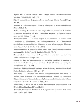 201
38
Mignolo WD. La idea de América Latina. La herida colonial y la opción decolonial.
Barcelona: Gedisa Editorial; 2007. p. 36.
Mijaíl B. Yo también soy. Fragmentos sobre el otro. México: Editorial Taurus; 2000. pp.
162-163.
Milanovic B. Desigualdad mundial. Un nuevo enfoque para la era de la globalización,
México: FCE; 2017.
Moll L, Greenberg J. Creación de zonas de posibilidades: combinación de contextos
sociales para la enseñanza. En: Moll L, compilador. Vygotsky y la educación. Buenos
Aires: AIQUE; 1993. pp. 371-402.
Mondragón-González A. La función utópica en la construcción del espacio social.
Arquitectura y arquitectónica. En: Mondragón-González A, Contreras-Pérez,
coordinadoras. Paisajes multiversos. Reflexiones en torno a la construcción del espacio
social. México: UAM Xochimilco; 2019. p. 88-90.
Mondragón-González A. Memoria y función utópica como claves de interpretación en los
estudios sociales. Revista Central de Sociología. 2020; 11: 152-156.
Monedero JC. El paciente cero eras tú. Pasajes políticos en tristes tiempos de coronavirus.
España: Ediciones Akal; 2020. pp. 57-58.
Monereo C. Hacia un nuevo paradigma del aprendizaje estratégico: el papel de la
mediación social, del self y de las emociones. Revista Electrónica de Investigación
Psicoeducativa. 2007; 13(5): 500.
Moore JW. El capitalismo en la trama de la vida. Ecología y acumulación de capital.
Madrid: Traficantes de Sueños; 2020. pp. 16-17.
Mora-Pizano AR. La violencia como mandato y disciplinador social. Una mirada a la
violencia contra las alumnas en la Universidad Autónoma Chapingo. En: Huacuz-Elías
MG, coordinadora., La bifurcación del caos. Reflexiones interdisciplinarias sobre violencia
falocéntrica. México: UAM Xochimilco; 2011. p. 237.
Morduchowicz R. Mucho más que tecnología. La alfabetización digital en el siglo XXI,
México: Editorial Santillana; 2017, pp. 22 y 23.
Moreira CE. Emancipación. En Streck D et al., organizadores. Diccionario Paulo Freire.
Lima: CEAAL, 2015. p. 184.
 