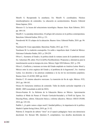 202
39
Morelli S. Recuperando la enseñanza. En: Morelli S. coordinadora. Núcleos
interdisciplinarios de contenidos. La educación en acontecimientos. Rosario: Editorial
Homo Sapiens; 2016.
Morozov E. La locura del solucionismo tecnológico. Buenos Aires: Katz Editores; 2015.
pp. 109-110.
Mouffe C. La paradoja democrática. El peligro del consenso en la política contemporánea.
Barcelona: Editorial Gedisa; 2016. p. 131.
Narodowski M. El colapso de la educación. Buenos Aires: Editorial Paidós; 2018. pp. 94-
96.
Nussbaum M. Crear capacidades. Barcelona: Paidós; 2012. pp. 37-53.
Nussbaum M. La tradición cosmopolita. Un noble e imperfecto ideal. Ciudad de México:
Ediciones Culturales Paidós; 2021. p. 258-259.
Oliver L. Asomarse al Estado y la política desde la ventana casera de la pandemia actual.
En: Ackerman JM, editor. Pos-Covid/Pos-Neoliberalismo. Propuestas y alternativas para la
transformación social en tiempos de crisis. México: Siglo XXI Editores; 2021. p. 258.
Oliver L. Conflictos y tensiones en torno del Estado ampliado en América Latina: Brasil y
México entre la crisis orgánica del Estado y el problema de la hegemonía”, En: América
Latina. Los derechos y las prácticas ciudadanas a la luz de los movimientos populares.
Buenos Aires: CLACSO; 2009. pp. 64-65.
Ornelas C. El sistema educativo mexicano. La transición de fin de siglo. México: FCE;
2013. pp. 180-183.
Orozco B. Estructuras sintéticas de contenido. Taller de diseño curricular impartido a la
DGDC. 2005 (consultado en abril de 2022).
Orozco-Fuentes B. La Reforma de la Educación Básica en México. Aproximación
Analítica al Modo de Pensar el Vínculo Currículo-Sociedad y el Perfil de Egreso. En:
Ducoing-Watty, editora. Educación básica y reforma educativa. México: IISUE-UNAM;
2018. pp. 125-126.
Padilla J. ¿A quién vamos a dejar morir?, Sanidad pública y la importancia de lo político.
Madrid: Capitán Swing Libros; 2019. pp. 31-32.
Palermo Z. Irrupción de saberes “otros” en el espacio pedagógico: hacia una democracia
decolonial. En: Borsani ME, Quintero P, compiladores. Los desafíos decoloniales de
 
