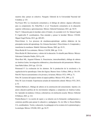 203
40
nuestros días: pensar en colectivo. Neuquén: Editorial de la Universidad Nacional del
Comahue. p. 125.
Paz-Frayre MA. La vinculación comunitaria y el diálogo de saberes: algunas reflexiones
para su comprensión. En: Peña-Piña J. et al. Vinculación comunitaria en la educación
superior: reflexiones y aproximaciones. México: Editorial Fontamara; 2021. pp. 54-55.
Pazé V. Educación para la laicidad, entre el Estado y la sociedad civil. En: Salazar-Ugarte
P, Capdevielle P. coordinadores. Para entender y pensar la laicidad. México: UNAM-
Miguel Ángel Porrúa; 2013. pp. 489-491.
Pérez-Gómez A. Los procesos de enseñanza-aprendizaje: análisis didáctico de las
principales teorías del aprendizaje. En: Gimeno-Sacristán J. Pérez-Gómez A. Comprender y
transformar la enseñanza. Madrid: Ediciones Morata; 2002. pp. 43-51.
Pérez-Rocha M. Los exámenes. México: UACM; 2006. pp. 15-16.
Pérez-Rocha M. Motivaciones y valores de la educación. Un desafío para México. México:
Ediciones Culturales Paidós; 2018. p. 66.
Pérez-Ruiz ML, Argueta-Villamar A. Etnociencias, interculturalidad y diálogo de saberes
en América Latina. Investigación colaborativa y descolonización del pensamiento. México:
Juan Pablo Editor; 2019. pp. 123-124.
Perrenoud P. La evaluación de los alumnos. De la producción de la excelencia a la
regulación de los aprendizajes. Entre dos lógicas. Buenos Aires: Colihue; 2008. p. 136-139.
Petit M. Nuevos acercamientos a los jóvenes y la lectura. México: FCE; 1999, p. 71.
Petit, M. Lecturas del espacio íntimo al espacio público. México: FCE, 2001, p. 32
Petit, M. Leer el mundo. Experiencias actuales de transmisión cultural. México: FCE, 2015,
p. 52.
Pinheiro-Barbosa L. Diálogo de saberes en la construcción del conocimiento. Aportes a la
praxis educativo-política de los movimientos indígenas y campesinos en América Latina.
En: Aprender sin ataduras. Críticas y alternativas a la institución escuela. México: Editorial
El Rebozo; 2021. p. 112.
Pontón-Ramos C. La noción de sujeto y su relación con la formación: configuraciones y
contornos posibles para pensar lo educativo y pedagógico. En: de Alba A, Hoyos-Medina
CA, coordinadores. Teoría y educación, La pedagogía en los avatares de la epistemología y
la ontología. México: UNAM; 2021. pp. 56-57.
 