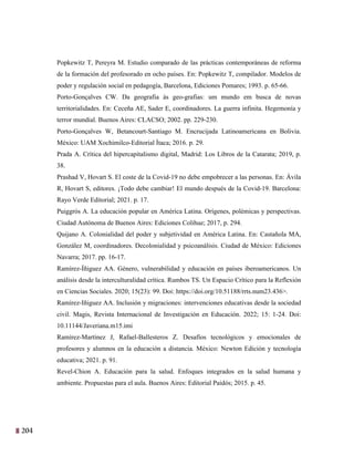 204
41
Popkewitz T, Pereyra M. Estudio comparado de las prácticas contemporáneas de reforma
de la formación del profesorado en ocho países. En: Popkewitz T, compilador. Modelos de
poder y regulación social en pedagogía, Barcelona, Ediciones Pomares; 1993. p. 65-66.
Porto-Gonçalves CW. Da geografia às geo-grafias: um mundo em busca de novas
territorialidades. En: Ceceña AE, Sader E, coordinadores. La guerra infinita. Hegemonía y
terror mundial. Buenos Aires: CLACSO; 2002. pp. 229-230.
Porto-Gonçalves W, Betancourt-Santiago M. Encrucijada Latinoamericana en Bolivia.
México: UAM Xochimilco-Editorial Ítaca; 2016. p. 29.
Prada A. Crítica del hipercapitalismo digital, Madrid: Los Libros de la Catarata; 2019, p.
38.
Prashad V, Hovart S. El coste de la Covid-19 no debe empobrecer a las personas. En: Ávila
R, Hovart S, editores. ¡Todo debe cambiar! El mundo después de la Covid-19. Barcelona:
Rayo Verde Editorial; 2021. p. 17.
Puiggrós A. La educación popular en América Latina. Orígenes, polémicas y perspectivas.
Ciudad Autónoma de Buenos Aires: Ediciones Colihue; 2017, p. 294.
Quijano A. Colonialidad del poder y subjetividad en América Latina. En: Castañola MA,
González M, coordinadores. Decolonialidad y psicoanálisis. Ciudad de México: Ediciones
Navarra; 2017. pp. 16-17.
Ramírez-Íñiguez AA. Género, vulnerabilidad y educación en países iberoamericanos. Un
análisis desde la interculturalidad crítica. Rumbos TS. Un Espacio Crítico para la Reflexión
en Ciencias Sociales. 2020; 15(23): 99. Doi: https://doi.org/10.51188/rrts.num23.436>.
Ramírez-Iñiguez AA. Inclusión y migraciones: intervenciones educativas desde la sociedad
civil. Magis, Revista Internacional de Investigación en Educación. 2022; 15: 1-24. Doi:
10.11144/Javeriana.m15.imi
Ramírez-Martínez J, Rafael-Ballesteros Z. Desafíos tecnológicos y emocionales de
profesores y alumnos en la educación a distancia. México: Newton Edición y tecnología
educativa; 2021. p. 91.
Revel-Chion A. Educación para la salud. Enfoques integrados en la salud humana y
ambiente. Propuestas para el aula. Buenos Aires: Editorial Paidós; 2015. p. 45.
 