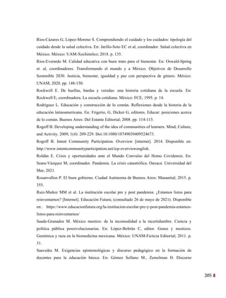 205
42
Ríos-Cázares G, López-Moreno S. Comprendiendo el cuidado y los cuidados: tipología del
cuidado desde la salud colectiva. En: Jarillo-Soto EC et al, coordinador. Salud colectiva en
México. México: UAM-Xochimilco; 2018. p. 135.
Ríos-Everardo M. Calidad educativa con buen trato para el bienestar. En: Oswald-Spring
et. al, coordinadores. Transformando el mundo y a México. Objetivos de Desarrollo
Sostenible 2030. Justicia, bienestar, igualdad y paz con perspectiva de género. México:
UNAM; 2020. pp. 148-150.
Rockwell E. De huellas, bardas y veredas: una historia cotidiana de la escuela. En:
Rockwell E, coordinadora. La escuela cotidiana. México: FCE; 1995. p. 14.
Rodríguez L. Educación y construcción de lo común. Reflexiones desde la historia de la
educación latinoamericana. En: Frigerio, G, Dicker G, editores. Educar: posiciones acerca
de lo común. Buenos Aires: Del Estante Editorial; 2008. pp. 114-115.
Rogoff B. Developing understanding of the idea of communities of learners. Mind, Culture,
and Activity. 2009; 1(4): 209-229. Doi:10.1080/10749039409524673.
Rogoff B. Intent Community Participation. Overview [internet]. 2014. Disponible en:
http://www.intentcommunityparticipation.net/icp-overviewenglish.
Roldán E. Crisis y oportunidades ante el Mundo Convulso del Homo Covidensis. En:
Seara-Vázquez M, coordinador. Pandemia. La crisis catastrófica. Oaxaca: Universidad del
Mar; 2021.
Rosanvallon P. El buen gobierno. Ciudad Autónoma de Buenos Aires: Manantial; 2015. p.
355.
Ruiz-Muñoz MM et al. La institución escolar pre y post pandemia: ¿Estamos listos para
reinventarnos? [Internet]. Educación Futura; (consultado 26 de mayo de 2021). Disponible
en:. https://www.educacionfutura.org/la-institucion-escolar-pre-y-post-pandemia-estamos-
listos-para-reinventarnos/
Saade-Granados M. México mestizo: de la incomodidad a la incertidumbre. Ciencia y
política pública posrevolucionarias. En: López-Beltrán C, editor. Genes y mestizos.
Genómica y raza en la biomedicina mexicana. México: UNAM-Ficticia Editorial; 2011. p.
31.
Saavedra M. Exigencias epistemológicas y discurso pedagógico en la formación de
docentes para la educación básica. En: Gómez Sollano M., Zemelman H. Discurso
 