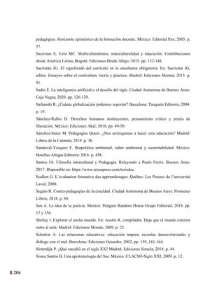 206
43
pedagógico. Horizonte epistémico de la formación docente. México: Editorial Pax; 2005. p.
57.
Sacavino S, Vera MC. Multiculturalismo, interculturalidad y educación. Contribuciones
desde América Latina, Bogotá: Ediciones Desde Abajo; 2015. pp. 132-148.
Sacristán JG. El significado del currículo en la enseñanza obligatoria. En: Sacristán JG,
editor. Ensayos sobre el currículum: teoría y práctica. Madrid: Ediciones Morata; 2015. p.
91.
Sadin E. La inteligencia artificial o el desafío del siglo. Ciudad Autónoma de Buenos Aires:
Caja Negra; 2020. pp. 126-129.
Safranski R. ¿Cuánta globalización podemos soportar? Barcelona: Tusquets Editores; 2004.
p. 19.
Sánchez-Rubio D. Derechos humanos instituyentes, pensamiento crítico y praxis de
liberación. México: Ediciones Akal; 2018. pp. 49-50.
Sánchez-Sáinz M. Pedagogías Queer. ¿Nos arriesgamos a hacer otra educación? Madrid:
Libros de la Catarata; 2019. p. 38.
Sandoval-Vázquez F. Biopolítica ambiental, saber ambiental y sustentabilidad. México:
Bonillas Artigas Editores; 2016. p. 458.
Santos JA. Filosofía intercultural y Pedagogía. Releyendo a Paulo Freire. Buenos Aires.
2017. Disponible en: https://www.teseopress.com/tesisdoc.
Scallon G. L´evaluation formative des apprendissages. Québec: Les Presses de l’université
Laval; 2000.
Segato R. Contra-pedagogías de la crueldad. Ciudad Autónoma de Buenos Aires: Prometeo
Libros; 2018. p. 60.
Sen A. La idea de la justicia. México: Penguin Random House Grupo Editorial; 2018. pp.
17 y 356.
Shirley I. Explorar el ancho mundo. En: Austin R, compilador. Deja que el mundo exterior
entre al aula. Madrid: Ediciones Morata; 2009. p. 25.
Sidorkin A. Las relaciones educativas: educación impura, escuelas desescolarizadas y
diálogo con el mal. Barcelona: Ediciones Octaedro; 2002. pp. 159, 161-164.
Sloterdijk P. ¿Qué sucedió en el siglo XX? Madrid: Ediciones Siruela; 2018. p. 44.
Sousa Santos B. Una epistemología del Sur. México: CLACSO-Siglo XXI; 2009. p. 12.
 