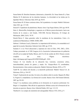 207
44
Sousa-Santos B. Derechos humanos, democracia y desarrollo, En: Sousa Santos B. y Sena
Martins B. El pluriverso de los derechos humanos. La diversidad en las luchas por la
dignidad. México: Ediciones Akal; 2019. pp. 50-55.
Sousa-Santos B. El futuro comienza ahora. De la pandemia a la utopía. Madrid: Ediciones
Akal; 2021. pp. 117-149.
Srnicek N. Capitalismo de plataformas. Buenos Aires: Caja Negra Editora; 2018. pp. 44-50.
Stern A. Mestizofilia, biotipología y eugenesia en el México posrevolucionario: hacia una
historia de la ciencia y del Estado, 1920-1960. Revista Relaciones, El Colegio de
Michoacán. 2000; 21(81): 78-79.
Struck-Chávez F. Ideas generales sobre la enseñanza de las matemáticas. Carta a la
academia de Matemáticas. CDMX: IEMS; 2005.
Subirats J. Gobierno Local y Educación. La importancia del territorio y la comunidad en el
papel de la escuela. Barcelona: Editorial Ariel; 2002. pp. 47-50.
Suulamo U. et al. Nivel educacional y esperanza de vida en Chile, 1992, 2002 y 2016.
Trabajo presentado en el VIII Congreso de la Asociación Latinoamericana de población
(ALAP) en la ciudad de Puebla, México, del 23 al 26 de octubre de 2018. Primera versión
completa del texto. <Página electrónica:
https://old.alapop.org/Congreso2018/PDF/0568b.pdf>. 2018.
Tamayo JJ. Los desafíos de la educación hoy: Laicismo, conciencia crítica,
interculturalidad, justicia de género y utopía. En: Vázquez-Recio R, coordinadora.
Reconocimiento y bien común en educación. Madrid: Ediciones Morata; 2018. p. 273.
Tardif M. Los saberes del docente y su desarrollo profesional. Madrid: Narcea S.A. de
Ediciones; 2014. p. 194-197.
Terigi F. Exploración de una idea. En torno a los saberes sobre lo escolar. Baquero R, Diker
G, Frigerio G, compiladores. Las formas de lo escolar. Buenos Aires: Del Estante Editorial;
2007. pp. 99-103.
Terigi F. La enseñanza como problema en la formación en el ejercicio profesional. En:
Birgin A. Compiladora. Más allá de la capacitación. Debates acerca de la formación de los
docentes en ejercicio. Buenos Aires: Editorial Paidós; 2012. pp. 113-119.
Therborn G. Los campos de exterminio de la desigualdad. México: FCE; 2016, p. 9.
 