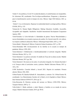 208
45
Toledo V. Eco-política y Covid 19: la salud del planeta y la salud humana son inseparables.
En Ackerman JM, coordinador. Pos-Covid/pos-neoliberalismo. Propuestas y alternativas
para la transformación social en tiempos de crisis. México: Siglo XXI Editores; 2021. p.
95-96.
Toledo V. Los civilizionarios. Repensar la modernidad desde la ecología política. México:
UNAM; 2019, p. 125.
Tomasevski K. Human Rights Obligations: Making Education Available, Accessible,
Acceptable and Adaptable. Stockholm: Swedish International Development Cooperation
Agency; 2001.
Tomé-González A, Calvo-Salvador A. Identidades de género. Nuevas Masculinidades y
nuevas feminidades en un mundo en proceso de cambio. En: García-Lastra M. et al, editora.
Las mujeres cambian la educación. México: Alfaomega Grupo Editor; 2021. p. 169.
Torres-Bodet J. Memorias II. México: Fondo de Cultura Económica; 2017. p. 389.
Torres-Hernández RM. Involucramiento de las familias en la escuela en tiempos de
pandemia. México: UPN; 2021.
Torres-Santomé J. Globalización e interdisciplinariedad: el currículo integrado. Madrid:
Ediciones Morata; 2012. p. 123.
Torres-Santomé J. La justicia curricular. El caballo de Troya de la cultura escolar. Madrid:
Ediciones Morata; 2012. pp. 286.
Torres-Santomé J. Sin muros en las aulas: el currículum integrado. En: Gimeno-Sacristán J
et al. Ensayos sobre el currículum: teoría y práctica. Madrid: Ediciones Morata; 2015. p.
149 y 150.
UAM Xochimilco. Consulta Infantil y Juvenil 2021. Reporte de resultados. Primera
edición. México: INE; 2022.
Urbina-Fuentes M, Sánchez-Kobashi R. Antecedentes y contexto. En: Urbina-Fuentes M,
coordinador. Los Determinantes Sociales de la Salud y de la Equidad en Salud. México:
Inter Sistema Editores-CONACYT; 2016. pp. 32.
Urías-Horcasitas B. Historias secretas del racismo en México (1920-1950). México:
Tusquets Editores; 2007 p. 12.
Valls-Llobet C. Medio ambiente y salud. Mujeres y hombres en un mundo de nuevos
riesgos. Madrid: Ediciones Cátedra; 2019. pp. 90-92.
 