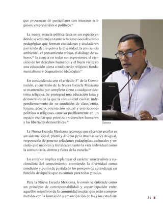 21
que provengan de particulares con intereses reli-
giosos, empresariales o políticos.35
La nueva escuela pública laica es un espacio en
donde se construyen tanto relaciones sociales como
pedagógicas que forman ciudadanas y ciudadanos
partiendo del respeto a la diversidad, la conciencia
ambiental, el pensamiento crítico, el diálogo de sa-
beres,36
la ciencia en todas sus expresiones, el ejer-
cicio de los derechos humanos y el buen vivir; en
una educación ajena a todo credo religioso, funda-
mentalismo y dogmatismo ideológico.37
En concordancia con el artículo 3° de la Consti-
tución, el currículo de la Nueva Escuela Mexicana
se mantendrá por completo ajeno a cualquier doc-
trina religiosa. Se protegerá una educación laica y
democrática en la que la comunidad escolar, inde-
pendientemente de su condición de clase, etnia,
lengua, género, orientación sexual y convicciones
políticas o religiosas, conviva pacíficamente en un
espacio escolar que prioriza los derechos humanos
y las libertades democráticas.38
La Nueva Escuela Mexicana reconoce que el centro escolar es
un sistema social, plural y diverso pero muchas veces desigual,
responsable de generar relaciones pedagógicas, culturales y so-
ciales que mejoren y fortalezcan tanto la vida individual como
la comunitaria, dentro y fuera de la escuela.39
Lo anterior implica replantear el carácter universalista y na-
cionalista del conocimiento, asumiendo la diversidad como
condición y punto de partida de los procesos de aprendizaje en
función de aquello que es común para todas y todos.
Para la Nueva Escuela Mexicana, lo común se entiende como
un principio de corresponsabilidad y coparticipación entre
aquellos miembros de la comunidad escolar que están compro-
metidos con la formación y emancipación de las y los estudian-
Sonora
 