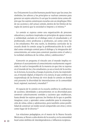 22
tes. Únicamente la acción humana puede hacer que las cosas, los
símbolos, los saberes y los principios se vuelvan comunes para
generar un sujeto colectivo. Es así que lo común tiene como ob-
jeto que los sujetos construyan escuelas con un despliegue libre
de sus acciones y del actuar común, dentro de los límites de las
reglas de justicia que la sociedad se impone a sí misma.40
Lo común se expresa como una organización de procesos
educativos y escolares inspirados en principios de apoyo mutuo
y solidaridad, anclado en el diálogo entre el estudiantado y el
profesorado, entre profesoras y profesores, así como entre las
y los estudiantes. Por esta razón, la dinámica curricular de la
escuela desde lo común acoge la problematización de la reali-
dad como estrategia central para el diálogo y la integración del
conocimiento, así como para construir puentes entre el saber y
la realidad cotidiana de las niñas, niños y adolescentes.41
Convertir en pregunta el vínculo con el mundo implica re-
plantear el acercamiento al conocimiento escolarmente organi-
zado, lo cual es inseparable de la manera en que éste se expresa
en el mundo de las y los estudiantes, ya sea a través de la escritu-
ra, la lectura, la escucha, el juego, la poesía, el arte, las matemáti-
cas, el mundo digital, el deporte o la ciencia, lo que conlleva un
reaprendizaje de las formas de vivir desde lo común en donde
está presente la diversidad de interrelaciones en la comunidad
local, regional, nacional y mundial.42
El espacio de lo común en la escuela conlleva la confluencia
de acciones, identidades y pensamientos en su diversidad para
construir colectivamente sentidos y acciones que establezcan,
hasta donde los sujetos quieran, los límites de lo que es posible
imaginar, crear y aprender como condición para la emancipa-
ción de niñas, niños y adolescentes, pero también como posibi-
lidad de construir un tejido social compartido con otras y otros
como lugar de lo diverso.43
Las relaciones pedagógicas, en el marco de la Nueva Escuela
Mexicana,se llevan a cabo dentro de la escuela y en la comunidad
local como ámbitos de interdependencia e influencia recíproca.
 