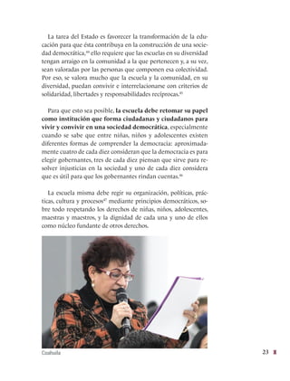 23
La tarea del Estado es favorecer la transformación de la edu-
cación para que ésta contribuya en la construcción de una socie-
dad democrática,44
ello requiere que las escuelas en su diversidad
tengan arraigo en la comunidad a la que pertenecen y, a su vez,
sean valoradas por las personas que componen esa colectividad.
Por eso, se valora mucho que la escuela y la comunidad, en su
diversidad, puedan convivir e interrelacionarse con criterios de
solidaridad, libertades y responsabilidades recíprocas.45
Para que esto sea posible, la escuela debe retomar su papel
como institución que forma ciudadanas y ciudadanos para
vivir y convivir en una sociedad democrática, especialmente
cuando se sabe que entre niñas, niños y adolescentes existen
diferentes formas de comprender la democracia: aproximada-
mente cuatro de cada diez consideran que la democracia es para
elegir gobernantes, tres de cada diez piensan que sirve para re-
solver injusticias en la sociedad y uno de cada diez considera
que es útil para que los gobernantes rindan cuentas.46
La escuela misma debe regir su organización, políticas, prác-
ticas, cultura y procesos47
mediante principios democráticos, so-
bre todo respetando los derechos de niñas, niños, adolescentes,
maestras y maestros, y la dignidad de cada una y uno de ellos
como núcleo fundante de otros derechos.
Coahuila
 