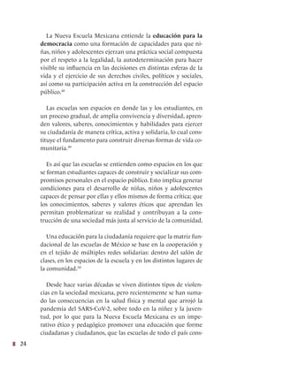 24
La Nueva Escuela Mexicana entiende la educación para la
democracia como una formación de capacidades para que ni-
ñas, niños y adolescentes ejerzan una práctica social compuesta
por el respeto a la legalidad, la autodeterminación para hacer
visible su influencia en las decisiones en distintas esferas de la
vida y el ejercicio de sus derechos civiles, políticos y sociales,
así como su participación activa en la construcción del espacio
público.48
Las escuelas son espacios en donde las y los estudiantes, en
un proceso gradual, de amplia convivencia y diversidad, apren-
den valores, saberes, conocimientos y habilidades para ejercer
su ciudadanía de manera crítica, activa y solidaria, lo cual cons-
tituye el fundamento para construir diversas formas de vida co-
munitaria.49
Es así que las escuelas se entienden como espacios en los que
se forman estudiantes capaces de construir y socializar sus com-
promisos personales en el espacio público. Esto implica generar
condiciones para el desarrollo de niñas, niños y adolescentes
capaces de pensar por ellas y ellos mismos de forma crítica; que
los conocimientos, saberes y valores éticos que aprendan les
permitan problematizar su realidad y contribuyan a la cons-
trucción de una sociedad más justa al servicio de la comunidad.
Una educación para la ciudadanía requiere que la matriz fun-
dacional de las escuelas de México se base en la cooperación y
en el tejido de múltiples redes solidarias: dentro del salón de
clases, en los espacios de la escuela y en los distintos lugares de
la comunidad.50
Desde hace varias décadas se viven distintos tipos de violen-
cias en la sociedad mexicana, pero recientemente se han suma-
do las consecuencias en la salud física y mental que arrojó la
pandemia del SARS-CoV-2, sobre todo en la niñez y la juven-
tud, por lo que para la Nueva Escuela Mexicana es un impe-
rativo ético y pedagógico promover una educación que forme
ciudadanas y ciudadanos, que las escuelas de todo el país cons-
 