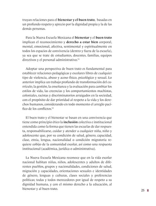 25
truyan relaciones para el bienestar y el buen trato, basadas en
un profundo respeto y aprecio por la dignidad propia y la de las
demás personas.
Para la Nueva Escuela Mexicana el bienestar y el buen trato
implican el reconocimiento y derecho a estar bien corporal,
mental, emocional, afectiva, sentimental y espiritualmente en
todos los espacios de convivencia (dentro y fuera de la escuela),
ya sea que se trate de estudiantes, docentes, familias, equipos
directivos y el personal administrativo.51
Adoptar una perspectiva de buen trato es fundamental para
establecer relaciones pedagógicas y escolares libres de cualquier
tipo de violencia, abuso y acoso físico, psicológico y sexual. Lo
anterior implica un trabajo profundo de transformación del cu-
rrículo, la gestión, la enseñanza y la evaluación para cambiar los
estilos de vida, las creencias y los comportamientos machistas,
coloniales, racistas y discriminatorios arraigados en la sociedad,
con el propósito de dar prioridad al respeto a la vida y los dere-
chos humanos, considerando en todo momento el arreglo pací-
fico de los conflictos.52
El buen trato y el bienestar se basan en una convivencia que
tiene como principio ético la inclusión colectiva e institucional
entendida como la forma que tienen las escuelas de dar respues-
ta, responsabilizarse, cuidar y atender a cualquier niña, niño y
adolescente que, por su condición de salud, género, capacidad,
clase, etnia, lengua, nacionalidad o condición migratoria re-
quiere cobijo de la comunidad escolar, así como una respuesta
institucional (académica, jurídica o administrativa).
La Nueva Escuela Mexicana reconoce que en la vida escolar
nacional habitan niñas, niños, adolescentes y adultos de dife-
rentes pueblos, grupos y nacionalidades, condiciones de salud,
migración y capacidades, orientaciones sexuales e identidades
de género, lenguas y culturas, clases sociales y preferencias
políticas; todas y todos merecedores por igual de respeto a su
dignidad humana, y con el mismo derecho a la educación, al
bienestar y al buen trato.
 