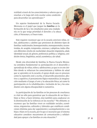 27
realidad a través de los conocimientos y saberes que se
enseñan a lo largo del ciclo escolar como condición
para desarrollar sus aprendizajes.54
Un aspecto fundamental de la Nueva Escuela
Mexicana es el papel que juegan las familias en la
formación de las y los estudiantes para una ciudada-
nía en la que tenga prioridad el derecho a la educa-
ción, el bienestar y el buen trato.
Esto requiere reconocer que en la escuela conviven niñas, ni-
ños, adolescentes y adultos que provienen de distintos tipos de
familias: tradicionales, homoparentales, monoparentales, recons-
truidas, de acogida, temporales, extensas y adoptivas, todas ellas
con diferentes niveles de escolaridad, situación migratoria, edad,
identidad sexual, de género, preferencia política y religiosa, con-
dición étnica, lingüística, social, económica y de salud.
Desde esta diversidad de familias, la Nueva Escuela Mexica-
na considera fundamental su participación en el desarrollo y
aprendizaje de niñas, niños y adolescentes, ya que es en este ám-
bito donde se refuerzan los conocimientos y hábitos de salud
que se aprenden en la escuela; el apoyo desde casa en procesos
como la expresión oral y escrita, el desarrollo psicomotor, afec-
tivo y cognitivo, el pensamiento lógico matemático, la imagina-
ción mediante el juego, el arte y la educación física; así como la
participación en la rehabilitación e inclusión de las y los estu-
diantes con alguna discapacidad es sustantiva.
La participación de las familias en los procesos de enseñanza
es vital no sólo para garantizar que la educación de sus hijas e
hijos se lleve a buen término, sino también para coadyuvar en
la disminución de la violencia en las escuelas.55
No obstante, se
reconoce que las familias viven en realidades sociales, econó-
micas, migratorias, culturales y laborales que establecen condi-
ciones distintas para dar seguimiento y acompañamiento a sus
hijas e hijos en la escuela, por lo que es necesario que el sistema
educativo considere mecanismos de comunicación y solidari-
dad para apoyar a las familias en esta situación.56
Chihuahua
 