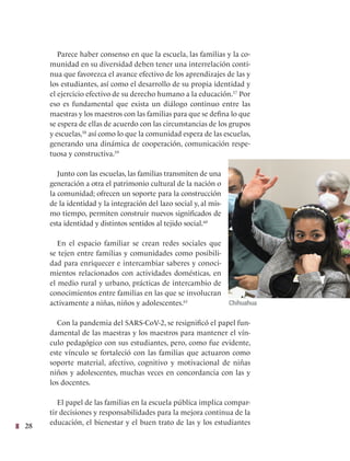 28
Parece haber consenso en que la escuela, las familias y la co-
munidad en su diversidad deben tener una interrelación conti-
nua que favorezca el avance efectivo de los aprendizajes de las y
los estudiantes, así como el desarrollo de su propia identidad y
el ejercicio efectivo de su derecho humano a la educación.57
Por
eso es fundamental que exista un diálogo continuo entre las
maestras y los maestros con las familias para que se defina lo que
se espera de ellas de acuerdo con las circunstancias de los grupos
y escuelas,58
así como lo que la comunidad espera de las escuelas,
generando una dinámica de cooperación, comunicación respe-
tuosa y constructiva.59
Junto con las escuelas, las familias transmiten de una
generación a otra el patrimonio cultural de la nación o
la comunidad; ofrecen un soporte para la construcción
de la identidad y la integración del lazo social y, al mis-
mo tiempo, permiten construir nuevos significados de
esta identidad y distintos sentidos al tejido social.60
En el espacio familiar se crean redes sociales que
se tejen entre familias y comunidades como posibili-
dad para enriquecer e intercambiar saberes y conoci-
mientos relacionados con actividades domésticas, en
el medio rural y urbano, prácticas de intercambio de
conocimientos entre familias en las que se involucran
activamente a niñas, niños y adolescentes.61
Con la pandemia del SARS-CoV-2, se resignificó el papel fun-
damental de las maestras y los maestros para mantener el vín-
culo pedagógico con sus estudiantes, pero, como fue evidente,
este vínculo se fortaleció con las familias que actuaron como
soporte material, afectivo, cognitivo y motivacional de niñas
niños y adolescentes, muchas veces en concordancia con las y
los docentes.
El papel de las familias en la escuela pública implica compar-
tir decisiones y responsabilidades para la mejora continua de la
educación, el bienestar y el buen trato de las y los estudiantes
Chihuahua
 