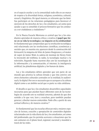 29
en el espacio escolar y en la comunidad; todo ello en un marco
de respeto a la diversidad étnica, religiosa, económica, cultural,
sexual y lingüística. De igual manera, es relevante que las fami-
lias participen en las relaciones pedagógicas para favorecer el
ejercicio de los derechos de las y los estudiantes, así como para
ayudar a que se consolide el proceso formativo que los conduz-
ca a ser ciudadanas y ciudadanos.62
En la Nueva Escuela Mexicana es central que las y los estu-
diantes aprendan de manera crítica y creativa el papel que tie-
ne en su vida la tecnología y su impacto en la cotidianidad.
Es fundamental que comprendan que la revolución tecnológica
está relacionada con las revoluciones científicas, económicas y
sociales que, en nuestra era, aparecen desde la construcción del
ferrocarril, la máquina de hilar de James Hargreaves y el motor
de vapor de James Watt, la cadena de montaje de Henry Ford,
la invención del teléfono, la radio, la tecnología nuclear y la
televisión, llegando hasta nuestros días con las tecnologías de
la información y la comunicación, el internet, la inteligencia
artificial, las plataformas digitales y los bancos de datos.
Las y los estudiantes deben aprender que son parte de un
mundo que prioriza la cultura letrada y que ésta convive con
otros elementos culturales centrados en la oralidad, lo audiovi-
sual y lo digital. Por eso es necesario que se acerquen a la cultura
digital como a un ámbito social que es parte su vida cotidiana.
El desafío es que las y los estudiantes desarrollen capacidades
necesarias para que puedan hacer diferentes usos de las tecno-
logías de acuerdo con su realidad concreta, además de que den
sentido a lo que ven, leen y escuchan, pero también puedan
generar y diseñar nuevos contenidos. Todo ello, a partir de una
actitud reflexiva y de manera creativa.63
Es fundamental que las escuelas ofrezcan más y mejores espa-
cios de lectura, creación y apropiación de contenidos digitales
relacionados con la vida diaria de las y los estudiantes, así como
del profesorado, que les permita acercarse a situaciones que les
son comunes en el plano local, regional, nacional y mundial a
través de las redes.
 