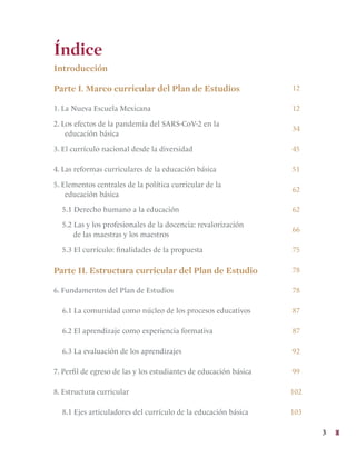 3
Índice
Introducción
Parte I. Marco curricular del Plan de Estudios 12
1. La Nueva Escuela Mexicana 12
2. Los efectos de la pandemia del SARS-CoV-2 en la
educación básica
34
3. El currículo nacional desde la diversidad 45
4. Las reformas curriculares de la educación básica 51
5. Elementos centrales de la política curricular de la
educación básica
62
5.1 Derecho humano a la educación 62
5.2 Las y los profesionales de la docencia: revalorización
de las maestras y los maestros
66
5.3 El currículo: finalidades de la propuesta 75
Parte II. Estructura curricular del Plan de Estudio 78
6. Fundamentos del Plan de Estudios 78
6.1 La comunidad como núcleo de los procesos educativos 87
6.2 El aprendizaje como experiencia formativa 87
6.3 La evaluación de los aprendizajes 92
7. Perfil de egreso de las y los estudiantes de educación básica 99
8. Estructura curricular 102
8.1 Ejes articuladores del currículo de la educación básica 103
 