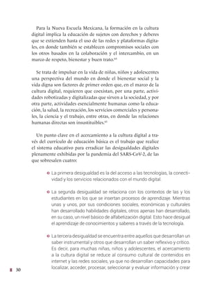 30
Para la Nueva Escuela Mexicana, la formación en la cultura
digital implica la educación de sujetos con derechos y deberes
que se extienden hasta el uso de las redes y plataformas digita-
les, en donde también se establecen compromisos sociales con
los otros basados en la colaboración y el intercambio, en un
marco de respeto, bienestar y buen trato.64
Se trata de impulsar en la vida de niñas, niños y adolescentes
una perspectiva del mundo en donde el bienestar social y la
vida digna son factores de primer orden que, en el marco de la
cultura digital, requieren que coexistan, por una parte, activi-
dades robotizadas y digitalizadas que sirven a la sociedad, y por
otra parte, actividades esencialmente humanas como la educa-
ción, la salud, la recreación, los servicios comerciales y persona-
les, la ciencia y el trabajo, entre otras, en donde las relaciones
humanas directas son insustituibles.65
Un punto clave en el acercamiento a la cultura digital a tra-
vés del currículo de educación básica es el trabajo que realice
el sistema educativo para erradicar las desigualdades digitales
plenamente exhibidas por la pandemia del SARS-CoV-2, de las
que sobresalen cuatro:
y La primera desigualdad es la del acceso a las tecnologías, la conecti-
vidad y los servicios relacionados con el mundo digital.
y La segunda desigualdad se relaciona con los contextos de las y los
estudiantes en los que se insertan procesos de aprendizaje. Mientras
unas y unos, por sus condiciones sociales, económicas y culturales
han desarrollado habilidades digitales, otros apenas han desarrollado,
en su caso, un nivel básico de alfabetización digital. Esto hace desigual
el aprendizaje de conocimientos y saberes a través de la tecnología.
y La tercera desigualdad se encuentra entre aquellos que desarrollan un
saber instrumental y otros que desarrollan un saber reflexivo y crítico.
Es decir, para muchas niñas, niños y adolescentes, el acercamiento
a la cultura digital se reduce al consumo cultural de contenidos en
internet y las redes sociales, ya que no desarrollan capacidades para
localizar, acceder, procesar, seleccionar y evaluar información y crear
 