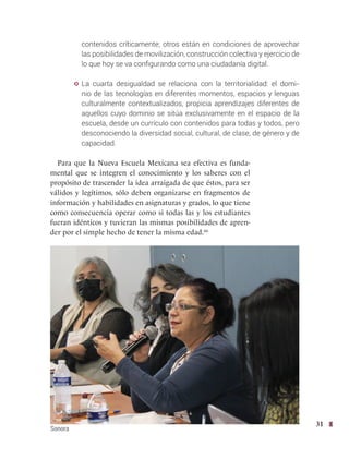 31
contenidos críticamente; otros están en condiciones de aprovechar
las posibilidades de movilización, construcción colectiva y ejercicio de
lo que hoy se va configurando como una ciudadanía digital.
y La cuarta desigualdad se relaciona con la territorialidad: el domi-
nio de las tecnologías en diferentes momentos, espacios y lenguas
culturalmente contextualizados, propicia aprendizajes diferentes de
aquellos cuyo dominio se sitúa exclusivamente en el espacio de la
escuela, desde un currículo con contenidos para todas y todos, pero
desconociendo la diversidad social, cultural, de clase, de género y de
capacidad.
Para que la Nueva Escuela Mexicana sea efectiva es funda-
mental que se integren el conocimiento y los saberes con el
propósito de trascender la idea arraigada de que éstos, para ser
válidos y legítimos, sólo deben organizarse en fragmentos de
información y habilidades en asignaturas y grados, lo que tiene
como consecuencia operar como si todas las y los estudiantes
fueran idénticos y tuvieran las mismas posibilidades de apren-
der por el simple hecho de tener la misma edad.66
Sonora
 