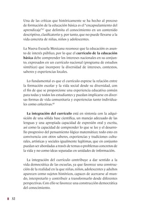 32
Una de las críticas que históricamente se ha hecho al proceso
de formación de la educación básica es el “encapsulamiento del
aprendizaje”67
que delimita el conocimiento en un contenido
descriptivo, clasificatorio y, por tanto, que no puede llevarse a la
vida concreta de niñas, niños y adolescentes.
La Nueva Escuela Mexicana reconoce que la educación es asun-
to de interés público, por lo que el currículo de la educación
básica debe comprender los intereses nacionales en su conjun-
to, expresados en un currículo nacional (programa de estudios
sintético) que incorpore la diversidad de intereses, contextos,
saberes y experiencias locales.
Lo fundamental es que el currículo exprese la relación entre
la formación escolar y la vida social desde su diversidad, con
el fin de que se proporcione una experiencia educativa común
para todas y todos los estudiantes y puedan implicarse en diver-
sas formas de vida comunitaria y experiencias tanto individua-
les como colectivas.68
La integración del currículo está en sintonía con la adqui-
sición de una sólida base científica, un manejo adecuado de las
lenguas y una apropiada capacidad de expresión oral y escrita,
así como la capacidad de comprender lo que se lee y el desarro-
llo progresivo del pensamiento lógico matemático; todo esto en
convivencia con otros saberes, experiencias y tradiciones cultu-
rales, artísticas y sociales igualmente legítimas, que en conjunto
puedan ser abordadas a través de temas o problemas concretos de
la vida y no como ideas separadas en unidades de información.
La integración del currículo contribuye a dar sentido a la
vida democrática de las escuelas, ya que favorece una construc-
ción de la realidad en la que niñas, niños, adolescentes y adultos
aparecen como sujetos históricos, capaces de acercarse al mun-
do, interpretarlo y contribuir a transformarlo desde diferentes
perspectivas. Con ello se favorece una construcción democrática
del conocimiento.
 