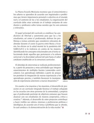 33
La Nueva Escuela Mexicana reconoce que el conocimiento y
los saberes se aprenden de acuerdo con inquietudes o proble-
mas que tienen importancia personal o colectiva en el mundo
real y el contexto de las y los estudiantes. La organización del
currículo debe estar centrada en el trabajo conjunto de estu-
diantes y profesores sobre temas sociales que les son comunes
y relevantes.
El papel principal del currículo es establecer las con-
diciones de libertad y autonomía para que las y los
estudiantes, así como el profesorado, definan los pro-
blemas o temas centrales que consideren relevantes de
abordar durante el curso: la guerra entre Rusia y Ucra-
nia, los efectos en la salud mental de la pandemia del
SARS-CoV-2 o la violencia en contra de las mujeres,
identificando los conceptos relacionados con el tema se-
leccionado desde aquellos que pertenecen a la cultura
universal y la diversidad cultural del país hasta el saber
cotidiano establecido en la estructura curricular.
El abordaje de estos temas se realizará, preferentemen-
te, a partir de proyectos y otras actividades que integren
conocimientos de múltiples fuentes (contenidos curri-
culares). Los aprendizajes definidos a partir de proyec-
tos permiten la integración de nuevas experiencias a los
aprendizajes previos, y también favorecen la incorpora-
ción de experiencias anteriores a nuevas situaciones.69
En cuanto a las maestras y los maestros, el desarrollo de pro-
yectos en un currículo integrado favorece el trabajo colegiado
en las escuelas con otras personas de la comunidad, y propicia
que el profesorado participe de objetivos comunes que buscan
alcanzar con sus estudiantes de manera cooperativa, crítica y
creativa.70
Además, el desarrollo de estos proyectos contribuye
a hacer visibles sus valores, intereses y preferencias políticas e
ideológicas, de acuerdo con el tema o problema que se aborde,
lo cual conduce a la democratización de la vida escolar.71
Jalisco
 