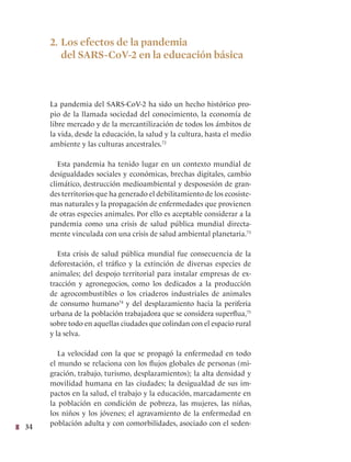34
2. Los efectos de la pandemia
del SARS-CoV-2 en la educación básica
La pandemia del SARS-CoV-2 ha sido un hecho histórico pro-
pio de la llamada sociedad del conocimiento, la economía de
libre mercado y de la mercantilización de todos los ámbitos de
la vida, desde la educación, la salud y la cultura, hasta el medio
ambiente y las culturas ancestrales.72
Esta pandemia ha tenido lugar en un contexto mundial de
desigualdades sociales y económicas, brechas digitales, cambio
climático, destrucción medioambiental y desposesión de gran-
des territorios que ha generado el debilitamiento de los ecosiste-
mas naturales y la propagación de enfermedades que provienen
de otras especies animales. Por ello es aceptable considerar a la
pandemia como una crisis de salud pública mundial directa-
mente vinculada con una crisis de salud ambiental planetaria.73
Esta crisis de salud pública mundial fue consecuencia de la
deforestación, el tráfico y la extinción de diversas especies de
animales; del despojo territorial para instalar empresas de ex-
tracción y agronegocios, como los dedicados a la producción
de agrocombustibles o los criaderos industriales de animales
de consumo humano74
y del desplazamiento hacia la periferia
urbana de la población trabajadora que se considera superflua,75
sobre todo en aquellas ciudades que colindan con el espacio rural
y la selva.
La velocidad con la que se propagó la enfermedad en todo
el mundo se relaciona con los flujos globales de personas (mi-
gración, trabajo, turismo, desplazamientos); la alta densidad y
movilidad humana en las ciudades; la desigualdad de sus im-
pactos en la salud, el trabajo y la educación, marcadamente en
la población en condición de pobreza, las mujeres, las niñas,
los niños y los jóvenes; el agravamiento de la enfermedad en
población adulta y con comorbilidades, asociado con el seden-
 
