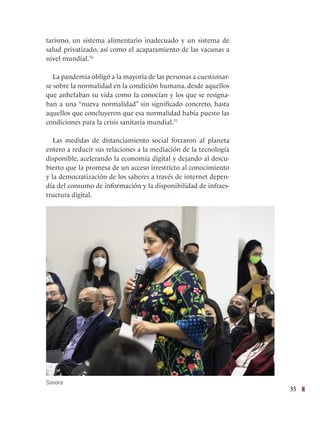 35
tarismo, un sistema alimentario inadecuado y un sistema de
salud privatizado, así como el acaparamiento de las vacunas a
nivel mundial.76
La pandemia obligó a la mayoría de las personas a cuestionar-
se sobre la normalidad en la condición humana, desde aquellos
que anhelaban su vida como la conocían y los que se resigna-
ban a una “nueva normalidad” sin significado concreto, hasta
aquellos que concluyeron que esa normalidad había puesto las
condiciones para la crisis sanitaria mundial.77
Las medidas de distanciamiento social forzaron al planeta
entero a reducir sus relaciones a la mediación de la tecnología
disponible, acelerando la economía digital y dejando al descu-
bierto que la promesa de un acceso irrestricto al conocimiento
y la democratización de los saberes a través de internet depen-
día del consumo de información y la disponibilidad de infraes-
tructura digital.
Sonora
 