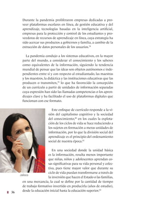 36
Durante la pandemia proliferaron empresas dedicadas a pro-
veer plataformas escolares en línea, de gestión educativa y del
aprendizaje, tecnologías basadas en la inteligencia artificial,
empresas para la protección y control de los estudiantes y pro-
veedoras de recursos de aprendizaje en línea, cuya estrategia ha
sido acercar sus productos a gobiernos y familia, a cambio de la
extracción de datos personales de los usuarios.78
La pandemia condujo a los sistemas educativos, en la mayor
parte del mundo, a considerar el conocimiento y los saberes
como equivalentes de la información, siguiendo la tendencia
mundial de pensar que las ideas son objetos autónomos e inde-
pendientes entre sí y con respecto al estudiantado, las maestras
y los maestros, la didáctica y las instituciones educativas que las
producen o transmiten,79
lo que ha favorecido la concepción
de un currículo a partir de unidades de información separadas
cuya expresión han sido las llamadas competencias o los apren-
dizajes clave y ha facilitado el uso de plataformas digitales que
funcionan con ese formato.
Este enfoque de currículo responde a la vi-
sión del capitalismo cognitivo y la sociedad
del conocimiento,80
en los cuales la explota-
ción de los ciclos de vida se hace reduciendo a
los sujetos en formación a meras unidades de
información, por lo que la división social del
aprendizaje es el principio del ordenamiento
social de nuestra época.81
En una sociedad donde la unidad básica
es la información, resulta menos importante
que niñas, niños y adolescentes aprendan co-
sas significativas para su vida personal y colec-
tiva, pues tiene mayor valor que durante su
ciclo de vida puedan transformarse a través de
la inversión que hacen el Estado o las familias,
en una mercancía, la cual se define por la cantidad de tiempo
de trabajo formativo invertido en producirla (años de estudio),
desde la educación inicial hasta la educación superior.82
Jalisco
 