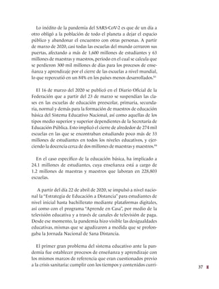 37
Lo inédito de la pandemia del SARS-CoV-2 es que de un día a
otro obligó a la población de todo el planeta a dejar el espacio
público y abandonar el encuentro con otras personas. A partir
de marzo de 2020, casi todas las escuelas del mundo cerraron sus
puertas, afectando a más de 1,600 millones de estudiantes y 63
millones de maestras y maestros, periodo en el cual se calcula que
se perdieron 300 mil millones de días para los procesos de ense-
ñanza y aprendizaje por el cierre de las escuelas a nivel mundial,
lo que repercutió en un 84% en los países menos desarrollados.83
El 16 de marzo del 2020 se publicó en el Diario Oficial de la
Federación que a partir del 23 de marzo se suspendían las cla-
ses en las escuelas de educación preescolar, primaria, secunda-
ria, normal y demás para la formación de maestros de educación
básica del Sistema Educativo Nacional, así como aquellas de los
tipos medio superior y superior dependientes de la Secretaría de
Educación Pública. Esto implicó el cierre de alrededor de 274 mil
escuelas en las que se encontraban estudiando poco más de 33
millones de estudiantes en todos los niveles educativos, y ejer-
ciendo la docencia cerca de dos millones de maestras y maestros.84
En el caso específico de la educación básica, ha implicado a
24.1 millones de estudiantes, cuya enseñanza está a cargo de
1.2 millones de maestras y maestros que laboran en 228,803
escuelas.
A partir del día 22 de abril de 2020, se impulsó a nivel nacio-
nal la “Estrategia de Educación a Distancia” para estudiantes de
nivel inicial hasta bachillerato mediante plataformas digitales,
así como con el programa “Aprende en Casa”, por medio de la
televisión educativa y a través de canales de televisión de paga.
Desde ese momento, la pandemia hizo visible las desigualdades
educativas, mismas que se agudizaron a medida que se prolon-
gaba la Jornada Nacional de Sana Distancia.
El primer gran problema del sistema educativo ante la pan-
demia fue establecer procesos de enseñanza y aprendizaje con
los mismos marcos de referencia que eran cuestionados previo
a la crisis sanitaria: cumplir con los tiempos y contenidos curri-
 
