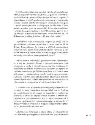 39
El confinamiento también significó para las y los estudiantes
estrés, desequilibrio emocional, tristeza, depresión, aburrimien-
to, aislamiento y ausencia de significados relevantes respecto al
futuro, lo que propició conductas de riesgo como el consumo de
comida chatarra, bebidas alcohólicas y sustancias nocivas para
la salud, sobreexposición a videojuegos, la televisión y redes
sociales, muchas veces sin supervisión de un adulto, así como
violencia física, psicológica y verbal.88
El punto de quiebre en el
tejido social durante el confinamiento fue el aumento de 12%
de la tasa de suicidios de niñas y niños en edad escolar.89
La pandemia visibilizó las redes y sujetos de apoyo con los
que realmente contaban los estudiantes en sus estudios: 94.5%
de las y los estudiantes de primaria y 69.7% de secundaria se
apoyaron en su padre, madre, tutora o tutor; hermanas y her-
manos mayores, y en el nivel secundaria el apoyo se extendió a
amistades, compañeras y compañeros de clase.90
Todo lo anterior contribuyó a que las escuelas no lograran rete-
ner a las y los estudiantes durante la pandemia, entre otras razo-
nes, porque se perdió el contacto con sus maestras o maestros; no
hicieron las actividades académicas; se redujeron los ingresos en
casa o un miembro se quedó sin trabajo; la escuela dejó de tener
actividades; el estudiantado no contaba con internet, computado-
ra, tablet o teléfono celular; las actividades educativas a distancia
no eran significativas, o no hubo seguimiento a los estudios de las
y los estudiantes por parte de un miembro de la familia.91
El traslado de las actividades escolares al espacio familiar re-
presentó un aumento en las responsabilidades de las familias,
las cuales atendieron, en su caso, las nuevas tareas escolares de
acuerdo a si tenían un empleo formal, informal o estaban des-
empleados; si participaba una o más personas en esta tarea o si
no había nadie presente; en un contexto diverso de familias en
donde prevalecían condiciones de apoyo y seguimiento o preca-
riedad, violencia física o emocional.
La labor de las familias en el apoyo a las y los estudiantes en
casa demostró que las principales dificultades que enfrentaron
 