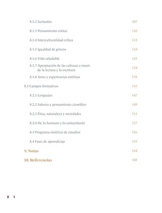 4
8.1.2 Inclusión 107
8.1.3 Pensamiento crítico 110
8.1.4 Interculturalidad crítica 113
8.1.5 Igualdad de género 118
8.1.6 Vida saludable 125
8.1.7 Apropiación de las culturas a través
de la lectura y la escritura
134
8.1.8 Artes y experiencias estéticas 138
8.2 Campos formativos 143
8.2.1 Lenguajes 147
8.2.2 Saberes y pensamiento científico 149
8.2.3 Ética, naturaleza y sociedades 153
8.2.4 De lo humano y lo comunitario 157
8.3 Programa sintético de estudios 156
8.4 Fases de aprendizaje 159
9. Notas 164
10. Referencias 188
 