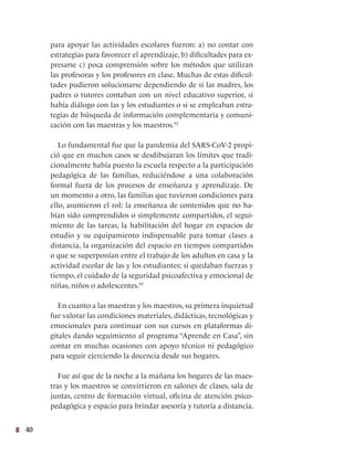 40
para apoyar las actividades escolares fueron: a) no contar con
estrategias para favorecer el aprendizaje, b) dificultades para ex-
presarse c) poca comprensión sobre los métodos que utilizan
las profesoras y los profesores en clase. Muchas de estas dificul-
tades pudieron solucionarse dependiendo de si las madres, los
padres o tutores contaban con un nivel educativo superior, si
había diálogo con las y los estudiantes o si se empleaban estra-
tegias de búsqueda de información complementaria y comuni-
cación con las maestras y los maestros.92
Lo fundamental fue que la pandemia del SARS-CoV-2 propi-
ció que en muchos casos se desdibujaran los límites que tradi-
cionalmente había puesto la escuela respecto a la participación
pedagógica de las familias, reduciéndose a una colaboración
formal fuera de los procesos de enseñanza y aprendizaje. De
un momento a otro, las familias que tuvieron condiciones para
ello, asumieron el rol: la enseñanza de contenidos que no ha-
bían sido comprendidos o simplemente compartidos, el segui-
miento de las tareas, la habilitación del hogar en espacios de
estudio y su equipamiento indispensable para tomar clases a
distancia, la organización del espacio en tiempos compartidos
o que se superponían entre el trabajo de los adultos en casa y la
actividad escolar de las y los estudiantes; si quedaban fuerzas y
tiempo, el cuidado de la seguridad psicoafectiva y emocional de
niñas, niños o adolescentes.93
En cuanto a las maestras y los maestros, su primera inquietud
fue valorar las condiciones materiales, didácticas, tecnológicas y
emocionales para continuar con sus cursos en plataformas di-
gitales dando seguimiento al programa “Aprende en Casa”, sin
contar en muchas ocasiones con apoyo técnico ni pedagógico
para seguir ejerciendo la docencia desde sus hogares.
Fue así que de la noche a la mañana los hogares de las maes-
tras y los maestros se convirtieron en salones de clases, sala de
juntas, centro de formación virtual, oficina de atención psico-
pedagógica y espacio para brindar asesoría y tutoría a distancia.
 
