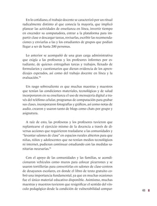 41
En lo cotidiano, el trabajo docente se caracterizó por un ritual
radicalmente distinto al que conocía la mayoría, que implicó
planear las actividades de enseñanza en línea, invertir tiempo
en encender su computadora, entrar a la plataforma para im-
partir clase o descargar tareas, revisarlas, escribir las recomenda-
ciones y enviarlas a las y los estudiantes de grupos que podían
llegar a ser de hasta 200 personas.
Lo anterior se acompañó de una gran carga administrativa
que exigía a las profesoras y los profesores informes por es-
tudiante, de quienes entregaban tareas y trabajos, llenado de
formularios y cuestionarios que dieran evidencia de los apren-
dizajes esperados, así como del trabajo docente en línea y la
evaluación.94
Un rasgo sobresaliente es que muchas maestras y maestros
que tenían las condiciones materiales, tecnológicas y de salud
incorporaron en su enseñanza el uso de mensajería digital a tra-
vés del teléfono celular, programas de computación para grabar
sus clases, incorporaron fotografías y gráficos, así como notas de
audio, crearon y usaron tanto de blogs como chats por grupo y
asignatura.
A raíz de esto, las profesoras y los profesores tuvieron que
replantearse el ejercicio mismo de la docencia a través de di-
versas acciones que requirieron trasladarse a las comunidades y
“levantar salones de clase” en espacios rurales abiertos para que
niñas, niños y adolescentes que no tenían medios tecnológicos
ni internet, pudieran continuar estudiando con las medidas sa-
nitarias necesarias.95
Con el apoyo de las comunidades y las familias, se acondi-
cionaron vehículos como muros para colocar pizarrones y se
usaron tortillerías para convertirlas en salones de clase-centros
de desayunos escolares, en donde el libro de texto gratuito co-
bró una importancia fundamental, ya que en muchas ocasiones
fue el único material educativo disponible. Asimismo, muchas
maestras y maestros tuvieron que resignificar el sentido del vín-
culo pedagógico desde la condición de vulnerabilidad compar-
 