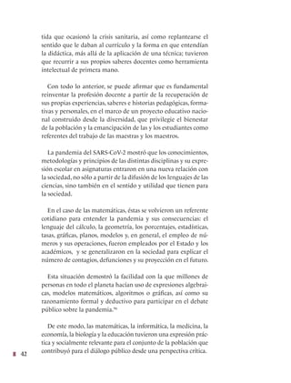 42
tida que ocasionó la crisis sanitaria, así como replantearse el
sentido que le daban al currículo y la forma en que entendían
la didáctica, más allá de la aplicación de una técnica; tuvieron
que recurrir a sus propios saberes docentes como herramienta
intelectual de primera mano.
Con todo lo anterior, se puede afirmar que es fundamental
reinventar la profesión docente a partir de la recuperación de
sus propias experiencias, saberes e historias pedagógicas, forma-
tivas y personales, en el marco de un proyecto educativo nacio-
nal construido desde la diversidad, que privilegie el bienestar
de la población y la emancipación de las y los estudiantes como
referentes del trabajo de las maestras y los maestros.
La pandemia del SARS-CoV-2 mostró que los conocimientos,
metodologías y principios de las distintas disciplinas y su expre-
sión escolar en asignaturas entraron en una nueva relación con
la sociedad, no sólo a partir de la difusión de los lenguajes de las
ciencias, sino también en el sentido y utilidad que tienen para
la sociedad.
En el caso de las matemáticas, éstas se volvieron un referente
cotidiano para entender la pandemia y sus consecuencias: el
lenguaje del cálculo, la geometría, los porcentajes, estadísticas,
tasas, gráficas, planos, modelos y, en general, el empleo de nú-
meros y sus operaciones, fueron empleados por el Estado y los
académicos, y se generalizaron en la sociedad para explicar el
número de contagios, defunciones y su proyección en el futuro.
Esta situación demostró la facilidad con la que millones de
personas en todo el planeta hacían uso de expresiones algebrai-
cas, modelos matemáticos, algoritmos o gráficas, así como su
razonamiento formal y deductivo para participar en el debate
público sobre la pandemia.96
De este modo, las matemáticas, la informática, la medicina, la
economía, la biología y la educación tuvieron una expresión prác-
tica y socialmente relevante para el conjunto de la población que
contribuyó para el diálogo público desde una perspectiva crítica.
 